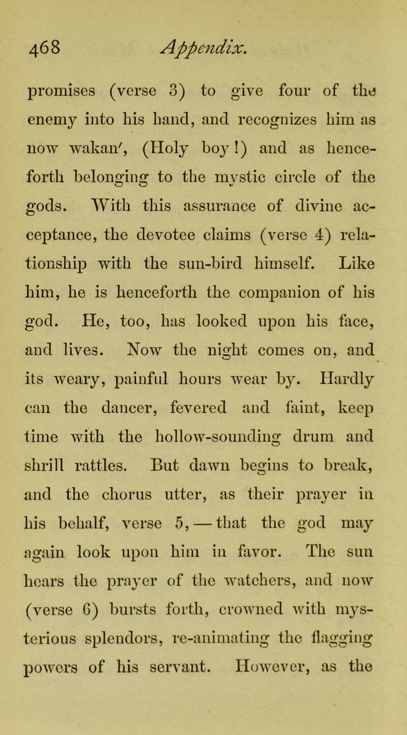 promises (verse 3) to give four of the enemy into his hand, and recognizes him as now wakan', (Holy boy!) and as hence- forth belonging to the mystic circle of the gods. With this assurance of divine ac- ceptance, the devotee claims (verse 4) rela- tionship with the sun-bird himself. Like him, he is henceforth the companion of his god. He, too, has looked upon his face, and lives. Now the night comes on, and its weary, painful hours wear by. Hardly can the dancer, fevered and faint, keep time Avith the holloAv-sounding drum and shrill rattles. But dawn begins to break, and the chorus utter, as their prayer in his behalf, verse 5, — that the god may again look upon him in favor. The sun hears the prayer of the Avatchers, and now (verse G) bursts forth, croAAUied Avith m^^s- terious splendors, re-animating the flagging poAvers of his servant. HoAvevor, as the