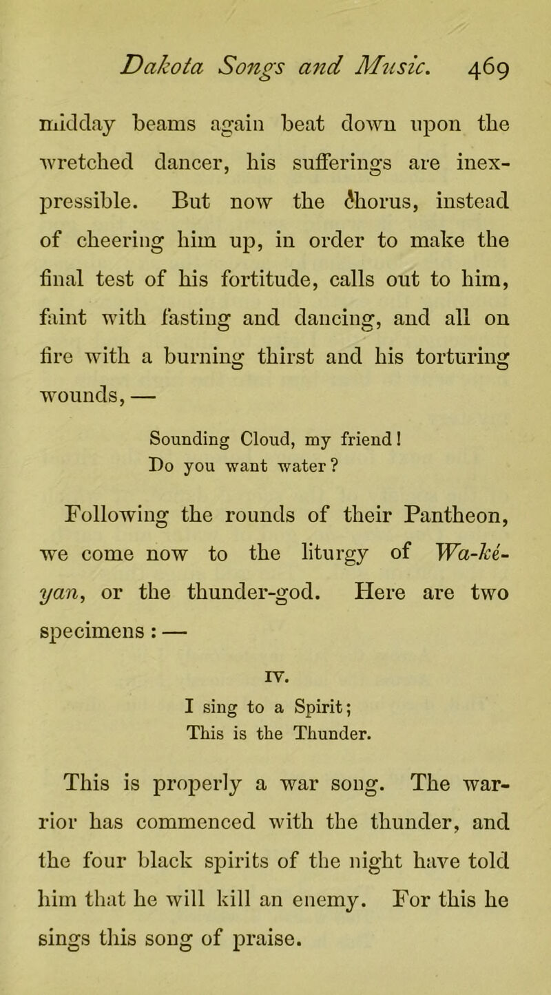 niidday beams again beat down upon the ■wretched dancer, his sufferings are inex- pressible. But now the Chorus, instead of cheering him up, in order to make the final test of his fortitude, calls out to him, fiiint with fasting and dancing, and all on fire with a burning thirst and his torturing wounds, — Sounding Cloud, my friend! I)o you want water? Following the rounds of their Pantheon, we come now to the liturgy of Wa-ki- yan, or the thunder-god. Here are two specimens: — IV. I sing to a Spirit; This is the Thunder. This is properly a war song. The war- rior has commenced with the thunder, and the four black spirits of the night have told him that he will kill an enemy. For this he sings this song of praise.
