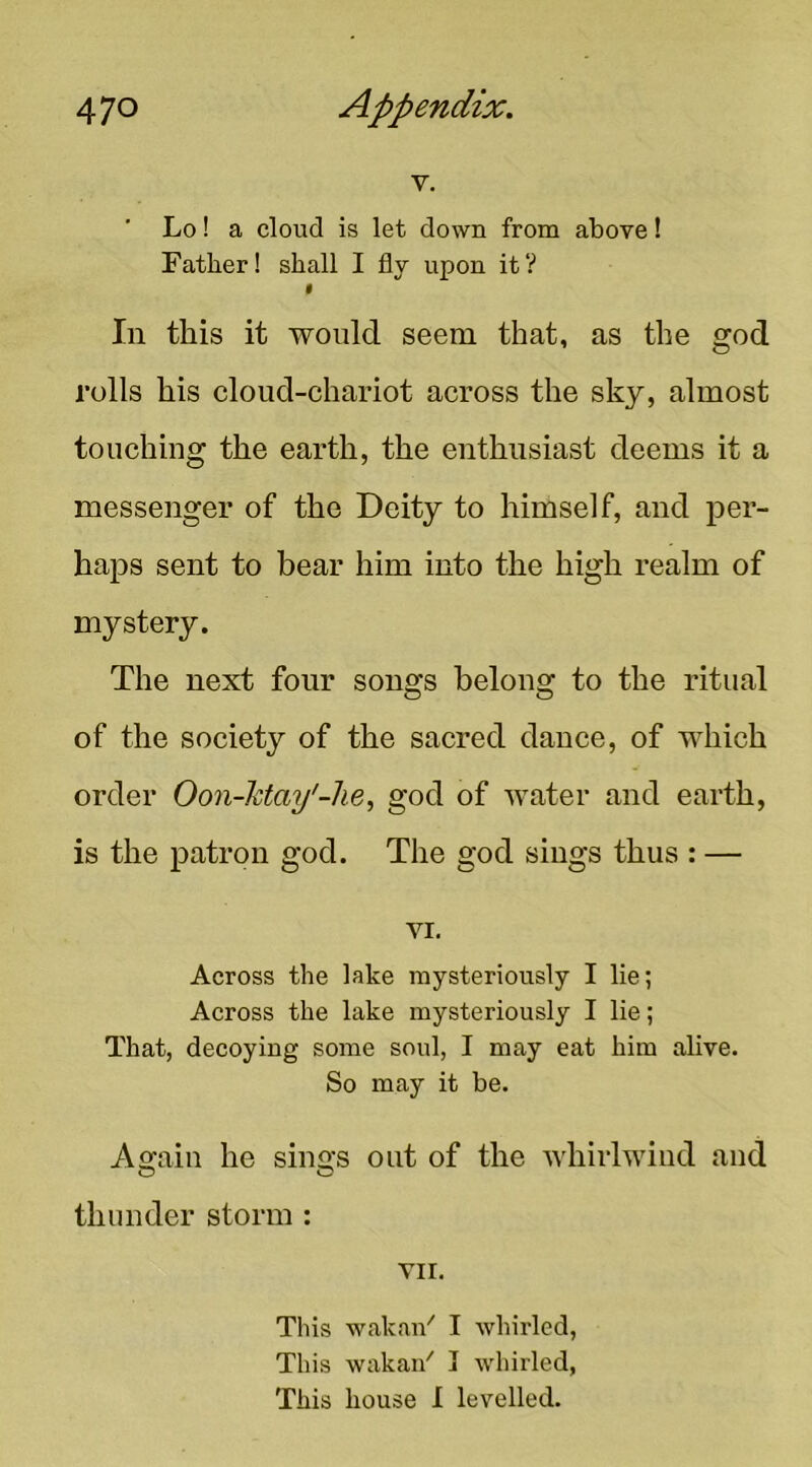 V. Lo! a cloud is let down from above! Father! shall I fly upon it? I In this it would seem that, as the god rolls liis cloud-chariot across the sky, almost touching the earth, the enthusiast deems it a messenger of the Deity to himself, and per- haps sent to bear him into the high realm of mystery. The next four songs belong to the ritual of the society of the sacred dance, of which order Oon-ktay'-he, god of Avater and earth, is the patron god. The god sings thus : — VI. Across the lake mysteriously I lie; Across the lake mysteriously I lie; That, decoying some soul, I may eat him alive. So may it be. Again he sings out of the whirlwind and O O thunder storm : VII. This wakaii'' I whirled, This wakai/ I whirled, This house I levelled.