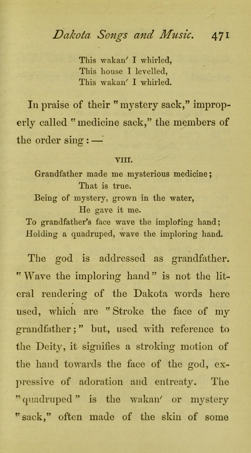 This wakan^ I whirled, This house I levelled, This wakan' I whirled. In praise of their ” mystery sack,” improp- erly called medicine sack,” the members of the order sing: —^ VIII. Grandfather made me mysterious medicine; That is true. Being of mystery, grown in the water. He gave it me. To grandfather’s face wave the implofing hand; Holding a quadruped, wave the imploring hand. The god is addressed as grandfather. Wave the imploring hand ” is not the lit- eral rendering of the Dakota words here used, which are Stroke the face of my grandfather; ” but, used with reference to the Deity, it signifies a stroking motion of the hand towards the face of the god, ex- jiressive of adoration and entreaty. The '^quadruped” is the wakan' or mystery sack,” often made of the skin of some