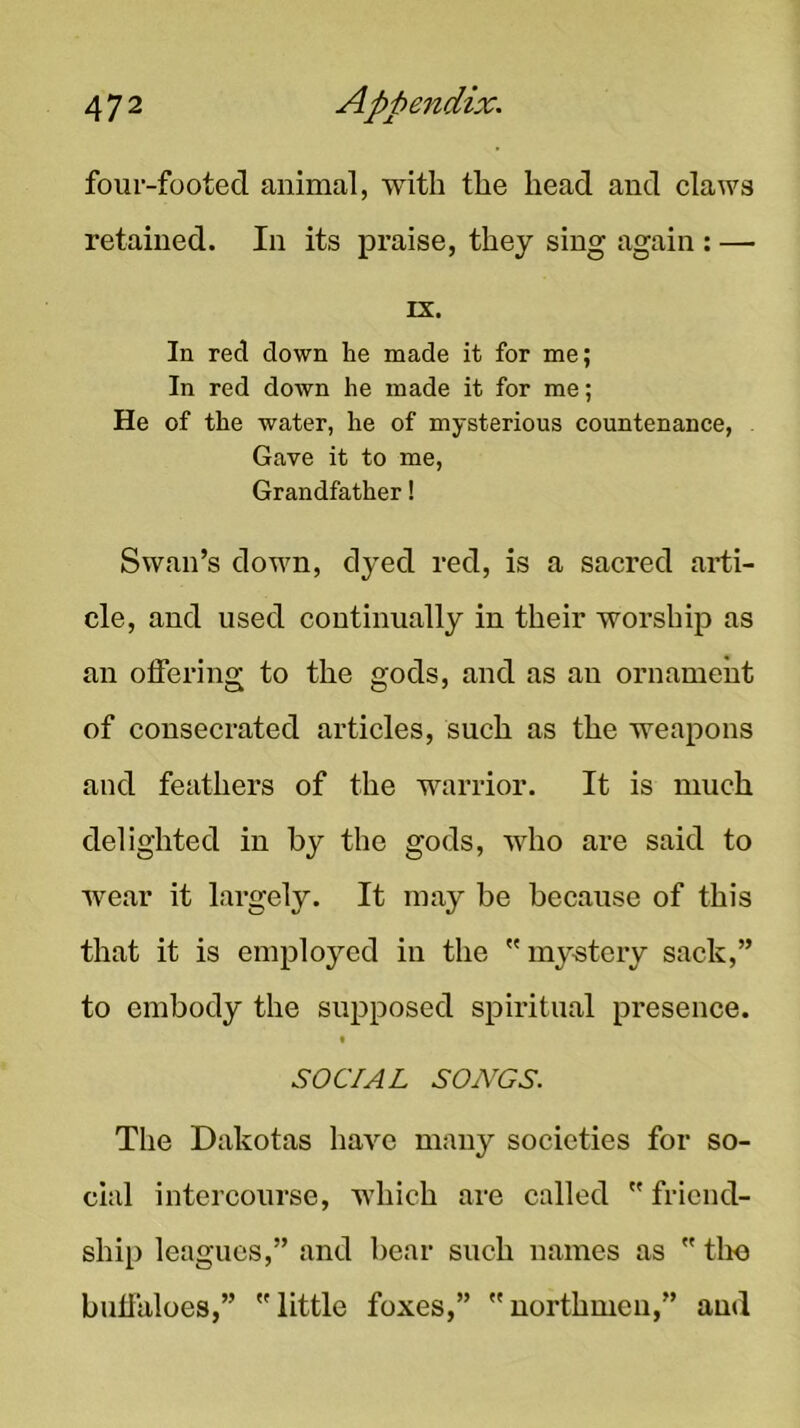 four-footed animal, with the head and claws retained. In its praise, they sing again : — rx. In red down he made it for me; In red down he made it for me; He of the water, he of mysterious countenance, Gave it to me, Grandfather! Swan’s down, dyed red, is a sacred arti- cle, and used continually in their worship as an offering to the gods, and as an ornament of consecrated articles, such as the weapons and feathers of the warrior. It is much delighted in by the gods, who are said to wear it largely. It may be because of this that it is employed in the my-stery sack,” to embody the supposed spiritual presence. t SOCIAL SONGS. The Dakotas have many societies for so- cial intercourse, which are called  friend- ship leagues,” and bear such names as  tlm buffaloes,” little foxes,” northmeu,” and
