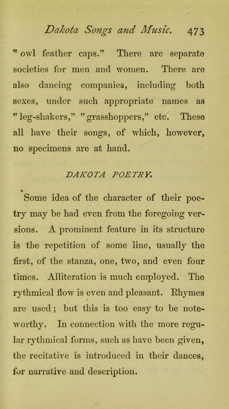 ” owl feather caps.” There are separate societies for men and women. There are also dancing companies, including both sexes, under such appropriate names as leg-shakers,” grasshoppers,” etc. These all have their songs, of which, however, no specimens are at hand. DAKOTA POETRY. % Some idea of the character of their poe- try may be had even from the foregoing ver- sions. A j)rominent feature in its structure is the repetition of some line, usually the first, of the stanza, one, two, and even four times. Alliteration is much employed. The rythmical flow is even and pleasant. Ehymes are used; but this is too easy to be note- worthy. In connection Avith the more regu- lar rythmical forms, such as have been given, the recitative is introduced in their dances, for narrative and description.