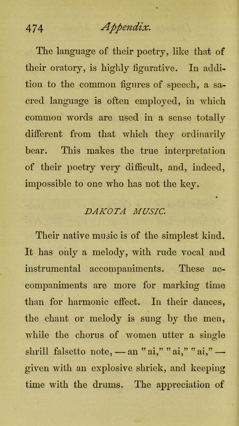 The language of their poetry, like that of their oratory, is highly figurative. In addi- tion to the common figures of speech, a sa- cred language is often emploj^ed, in which common words are used in a sense totally different from that which they ordinarily bear. This makes the true interpretation of their poetry very difficult, and, indeed, impossible to one who has not the key. Their native music is of the simplest kind. It has only a melody, with rude vocal aud instrumental accompaniments. These ac- companiments are more for marking time than for harmonic effect. In their dances, the chant or melody is sung by the men, while the chorus of women utter a single O given with an explosive shriek, and keeping time with the drums. The appreciation of DAKOTA MUSIC. shrill falsetto note, — an a