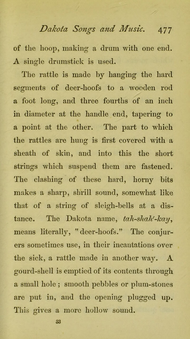 of the hoop, making a drum with one end. A single drumstick is used. Tlie rattle is made by hanging the hard segments of deer-hoofs to a wooden rod a foot long, and three fourths of an inch in diameter at the handle end, tapering to a point at the other. The part to which the rattles are hung is first covered with a sheath of skin, and into this the short strings which suspend them are fastened. The clashing of these hard, horny bits makes a sharp, shrill sound, somewhat like that of a string of sleigh-bells at a dis- tance. The Dakota name, tah-sJiaJi'-kay, means literally, deer-hoofs.” The conjur- ers sometimes use, in their incantations over the sick, a rattle made in another way. A gourd-shell is emptied of its contents through a small hole ; smooth pebbles or plum-stones are put in, and the opening plugged up. This gives a more hollow sound.