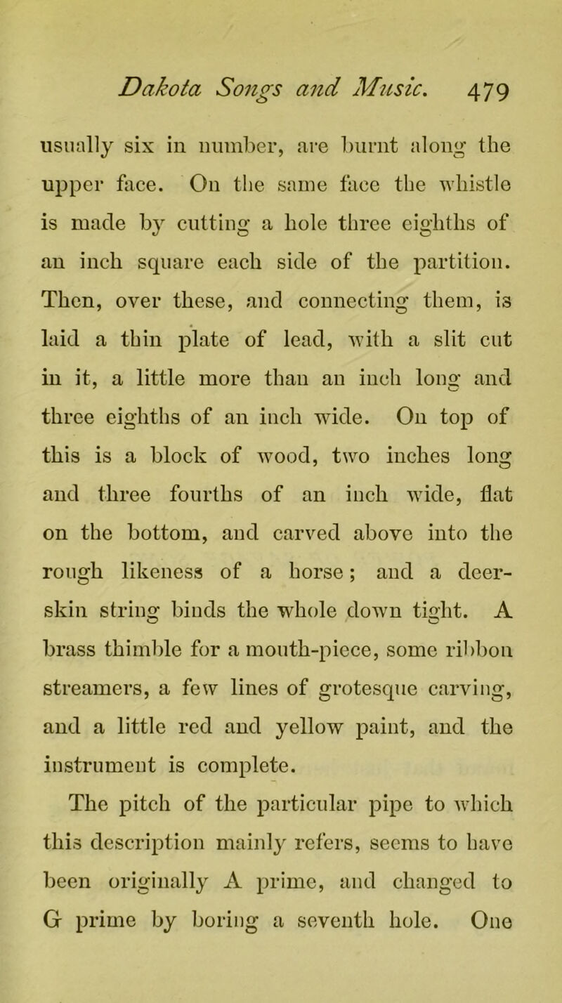 iisiuilly six in ninnber, are burnt along the upper fiice. On the same face the whistle is made by cutting a hole three eighths of an inch square each side of the partition. Then, over these, and connecting them, is laid a thin plate of lead, with a slit cut in it, a little more than an inch lono- and three eighths of an inch wide. On top of this is a block of wood, two inches long and three fourths of an inch wide, flat on the bottom, and carved above into the rough likeness of a horse; and a deer- skin string binds the whole down tight. A brass thimble for a mouth-piece, some ribbon streamers, a few lines of grotesque carving, and a little red and yellow paint, and the instrument is complete. The pitch of the particular pipe to which this description mainly refers, seems to have been originally A prime, and changed to G prime by boring a seventh hole. One