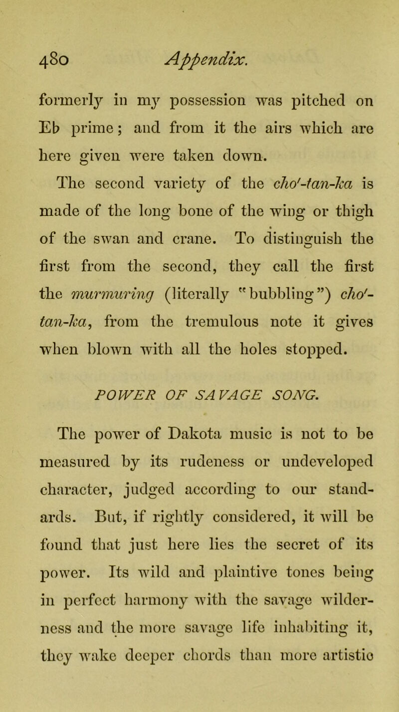 formerl}'' in ni}'’ possession was pitched on Eb prime; and from it the airs which are here given were taken down. The second variety of the cho'-tan-ha is made of the long bone of the wing or thigh of the swan and crane. To distinsfuish the O first from the second, they call the first the murmuring (literally bubbling”) cho'- tan-ha, from the tremulous note it gives when blown with all the holes stopped. POWER OF SAVAGE SONG. The power of Dakota music is not to be measured by its rudeness or undeveloped character, judged according to our stand- ards. But, if rightly considered, it will be found that just here lies the secret of its power. Its wild and plaintive tones being in perfect harmony with the savage wilder- ness and the more savage life inhabiting it, they wake deeper chords than mure artistic