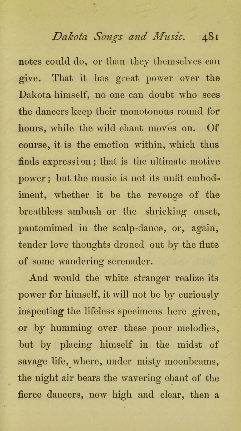 notes could do, or than they themselves can give. That it has great poAver over the Dakota himself, no one can doubt Avho sees the dancers keep their monotonous round for hours, while the wild chant moves on. Of course, it is the emotion within, which thus finds expression; that is the ultimate motive power; but the music is uot its unfit embod- iment, Avhether it be the revenge of the breathless ambush or the shrieking onset, pantomimed in the scalp-dance, or, again, tender love thoughts droned out by the flute of some Avandering serenader. And would the white stranger realize its power for himself, it Avill not be by curiously inspecting the lifeless specimens here given, or by humming over these poor melodies, but by placing himself in the midst of savage life, where, under misty moonbeams, the night air bears the ^vavering chant of the fierce dancers, now high and clear, then a