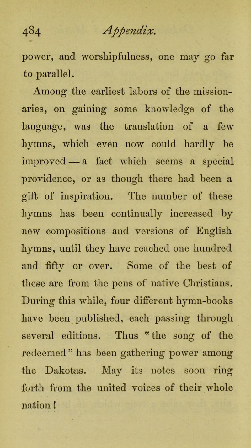 power, and worshipfiilness, one may go far to parallel. Among the earliest labors of the mission- aries, on gaining some knowledge of the language, was the translation of a few hymns, which even now could hardly be improved — a fact which seems a special lu’ovidence, or as though there had been a gift of inspiration. The number of these hymns has been continually increased by new compositions and versions of English hymns, until they have reached one hundred and fifty or over. Some of the best of these are trom the pens of native Christians. During this while, four difierent hymn-books have been published, each passing through several editions. Thus the song of the redeemed” has been gathering power among the Dakotas. May its notes soon ring forth from the united voices of their whole nation I