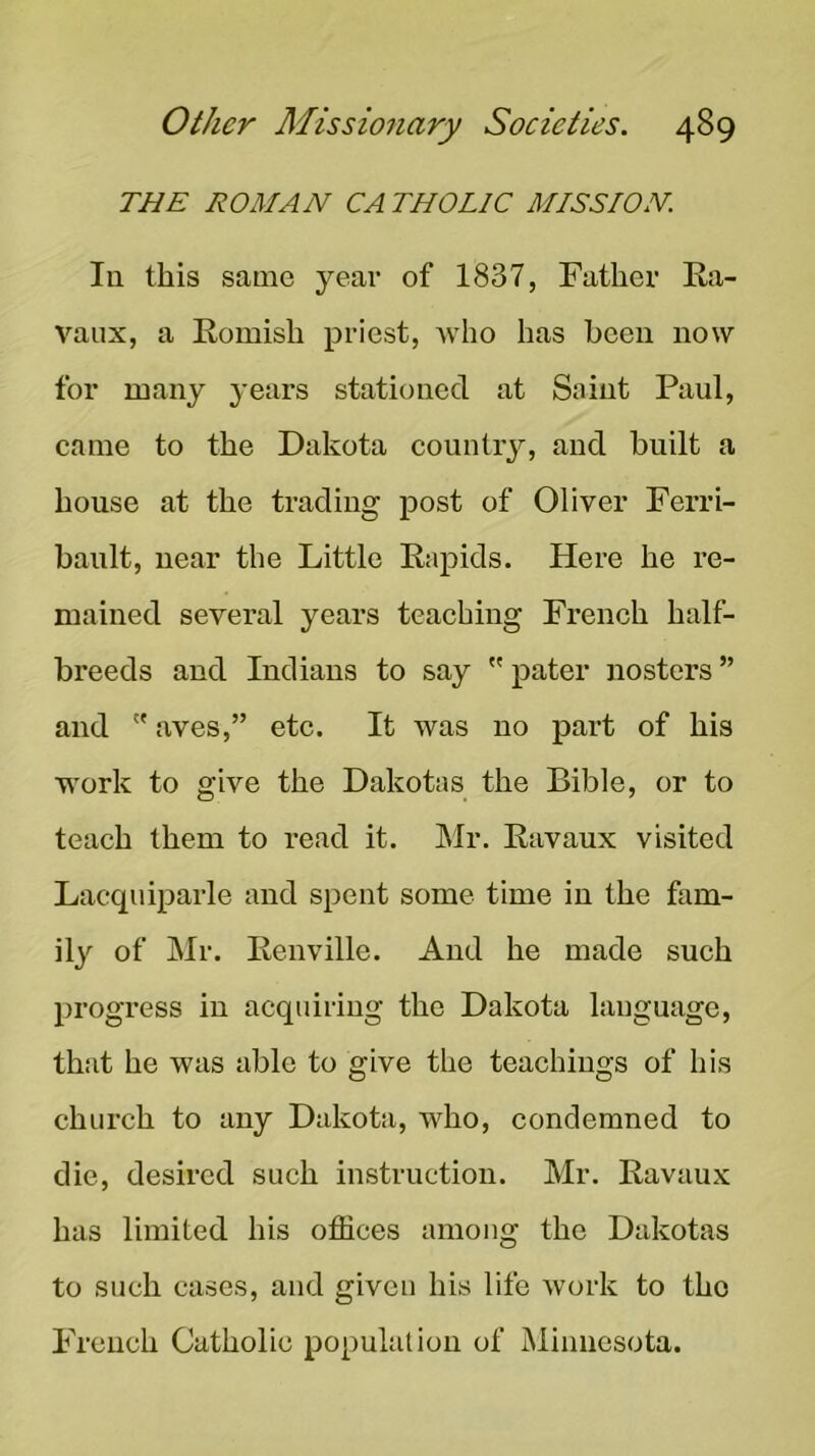 THE ROMAN CATHOLIC MISSION. In this same year of 1837, Father Ea- vaiix, a Eomish priest, Avho has been now for many years stationed at Saint Paul, came to the Dakota country, and built a house at the trading post of Oliver Ferri- banlt, near the Little Eapids. Here he re- mained several years teaching French half- breeds and Indians to say  pater nosters ” and  aves,” etc. It was no part of his work to give the Dakotas the Bible, or to teach them to read it. Mr. Eavaux visited Lacquiparle and spent some time in the fam- ily of Mr. Eenville. And he made such progress in acquiring the Dakota language, that he was able to give the teachings of his church to any Dakota, who, condemned to die, desired such instruction. Mr. Eavaux has limited his offices among the Dakotas to such cases, and given his life work to the French Catholic population of Minnesota.