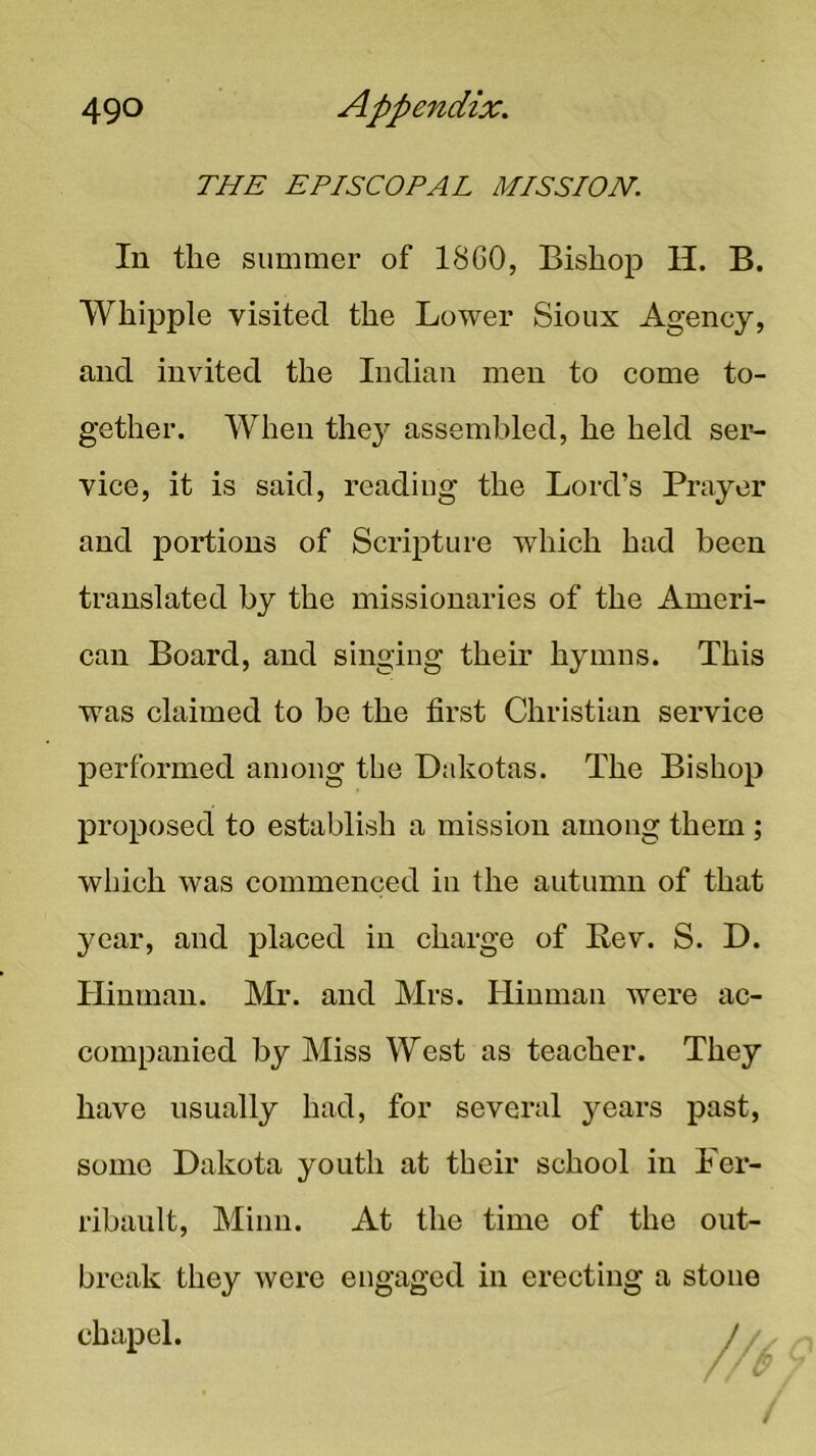 THE EPISCOPAL MISSION. In the summer of 1860, Bishop H. B. Whipple visited the Lower Sioux Agency, and invited the Indian men to come to- gether. When the}^ assembled, he held ser- vice, it is said, reading the Lord’s Prayer and portions of Scripture which had been translated by the missionaries of the Ameri- can Board, and singing their hymns. This was claimed to be the first Christian service performed among the Dakotas. The Bishop proposed to establish a mission among them; which was commenced in the autumn of that year, and placed in charge of Rev. S. D. Ilinman. Mr. and Mrs. Hiuman were ac- companied by Miss West as teacher. They have usually had, for several years past, some Dakota youth at their school in Fer- rihault, Minn. At the time of the out- break they were engaged in erecting a stone chapel.