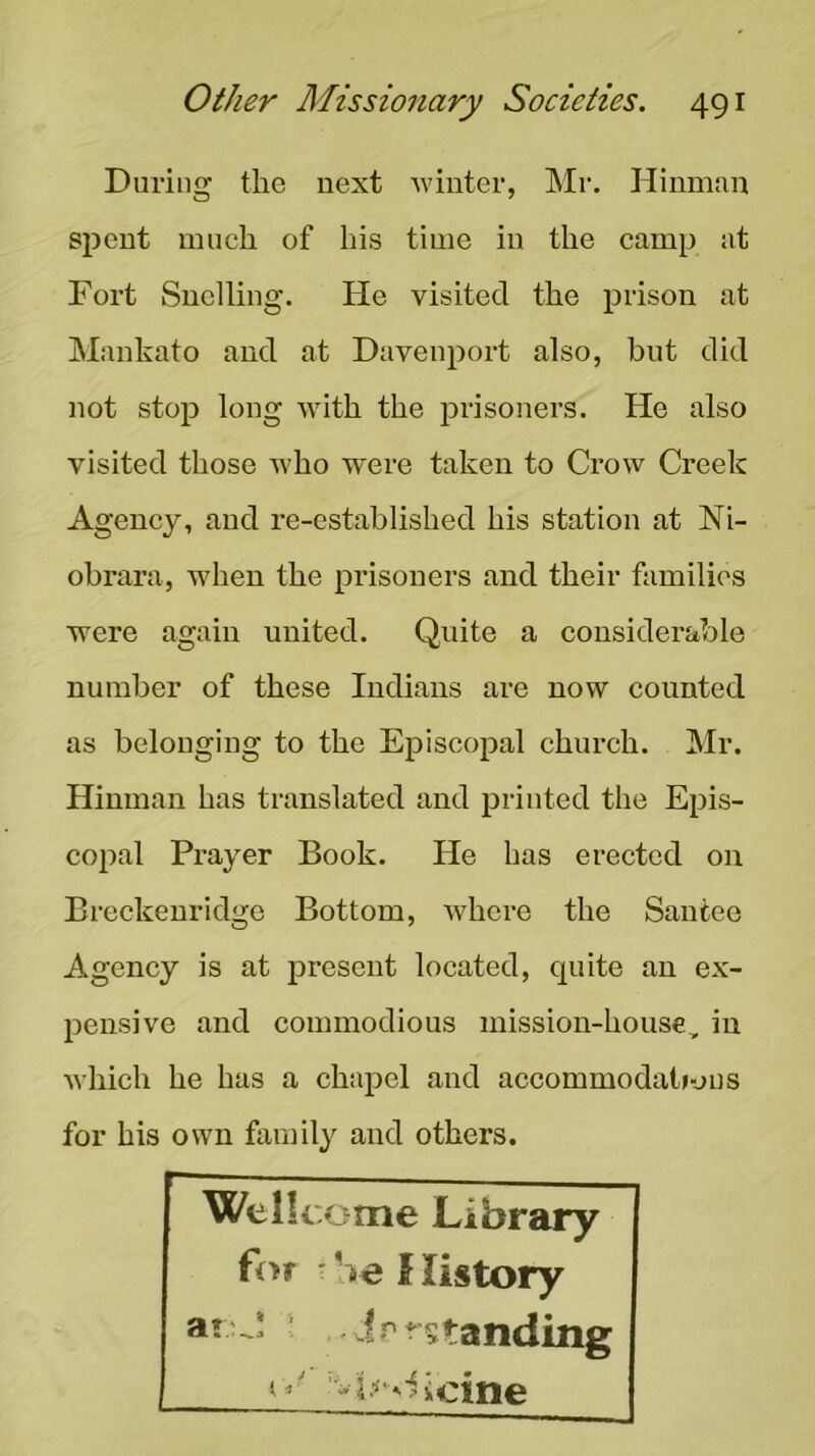 During the next winter, Mr. Hinman spent much of his time in the camp at Fort Snclling. He visited the prison at Mankato and at Davenport also, hut did not stop long with the prisoners. He also visited those who were taken to Crow Creek Agency, and re-established his station at Ni- obrara, when the prisoners and their families were again united. Quite a considerable number of these Indians are now counted as belonging to the Episcopal church. Mr. Hinman has translated and printed the Epis- copal Prayer Book. He has erected on Breckenridge Bottom, where the Santee Agency is at present located, quite an ex- pensive and commodious mission-house, in Avhich he has a chapel and accommodaiious for his own family and others. Wellcome Library ^ %e f listory aoJ ■ - irr?tanding I icine