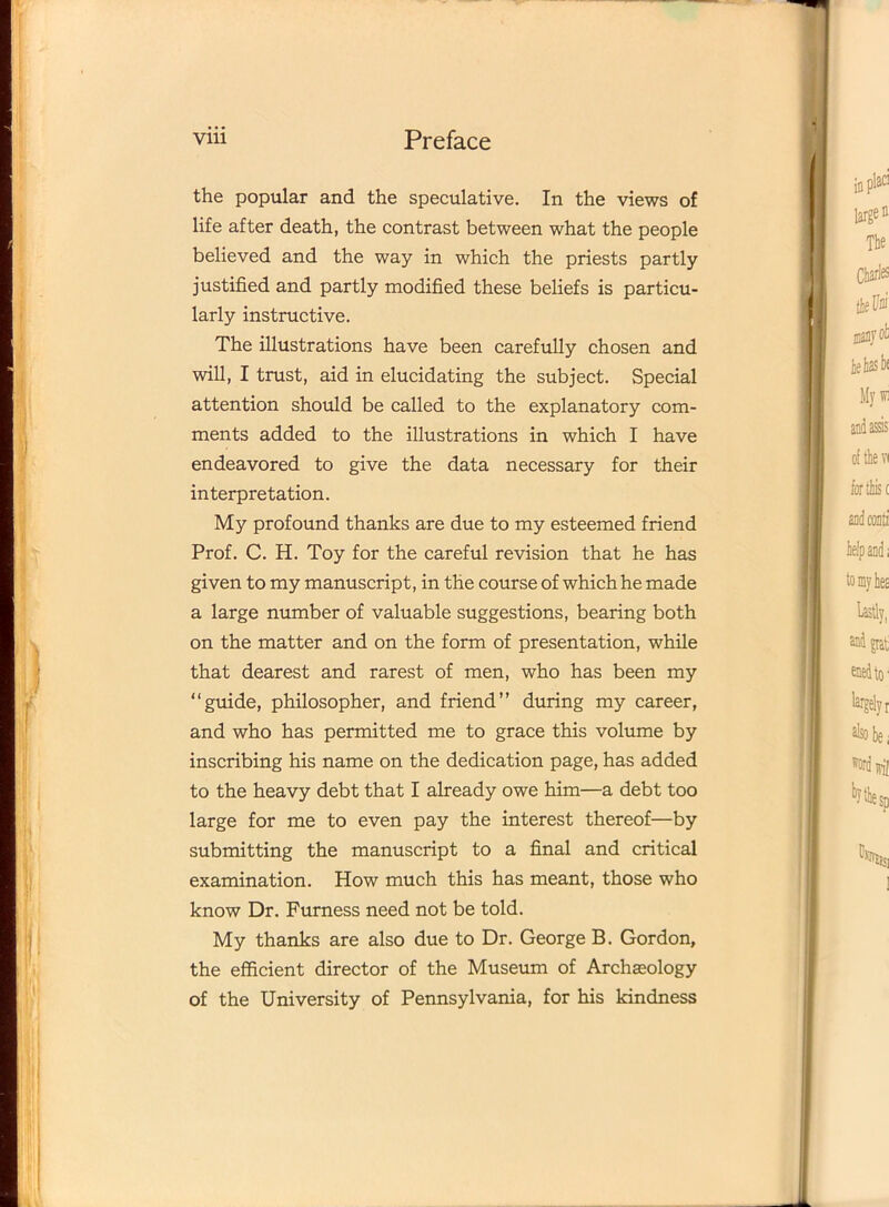 the popular and the speculative. In the views of life after death, the contrast between what the people believed and the way in which the priests partly justified and partly modified these beliefs is particu- larly instructive. The illustrations have been carefully chosen and will, I trust, aid in elucidating the subject. Special attention should be called to the explanatory com- ments added to the illustrations in which I have endeavored to give the data necessary for their interpretation. My profound thanks are due to my esteemed friend Prof. C. H. Toy for the careful revision that he has given to my manuscript, in the course of which he made a large number of valuable suggestions, bearing both on the matter and on the form of presentation, while that dearest and rarest of men, who has been my “guide, philosopher, and friend” during my career, and who has permitted me to grace this volume by inscribing his name on the dedication page, has added to the heavy debt that I already owe him—a debt too large for me to even pay the interest thereof—by submitting the manuscript to a final and critical examination. How much this has meant, those who know Dr. Furness need not be told. My thanks are also due to Dr. George B. Gordon, the efficient director of the Museum of Archaeology of the University of Pennsylvania, for his kindness