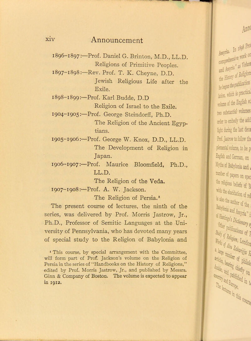 1896- 1897:—Prof. Daniel G. Brinton, M.D., LL.D. Religions of Primitive Peoples. 1897- 1898:—Rev. Prof. T. K. Cheyne, D.D. Jewish Religious Life after the Exile. 1898- 1899:—Prof. Karl Budde, D.D Religion of Israel to the Exile. 1904- 1905:—Prof. George Steindorff, Ph.D. The Religion of the Ancient Egyp- tians. 1905- 1906:—Prof. George W. Knox, D.D., LL.D. The Development of Religion in Japan. 1906- 1907:—Prof. Maurice Bloomfield, Ph.D., LL.D. The Religion of the Veda. 1907- 1908:—Prof. A. W. Jackson. The Religion of Persia.1 The present course of lectures, the ninth of the series, was delivered by Prof. Morris Jastrow, Jr., Ph.D., Professor of Semitic Languages at the Uni- versity of Pennsylvania, who has devoted many years of special study to the Religion of Babylonia and 1 This course, by special arrangement with the Committee, will form part of Prof. Jackson’s volume on the Religion of Persia in the series of “Handbooks on the History of Religions,” edited by Prof. Morris Jastrow, Jr., and published by Messrs. Ginn & Company of Boston. The volume is expected to appear in 1912.