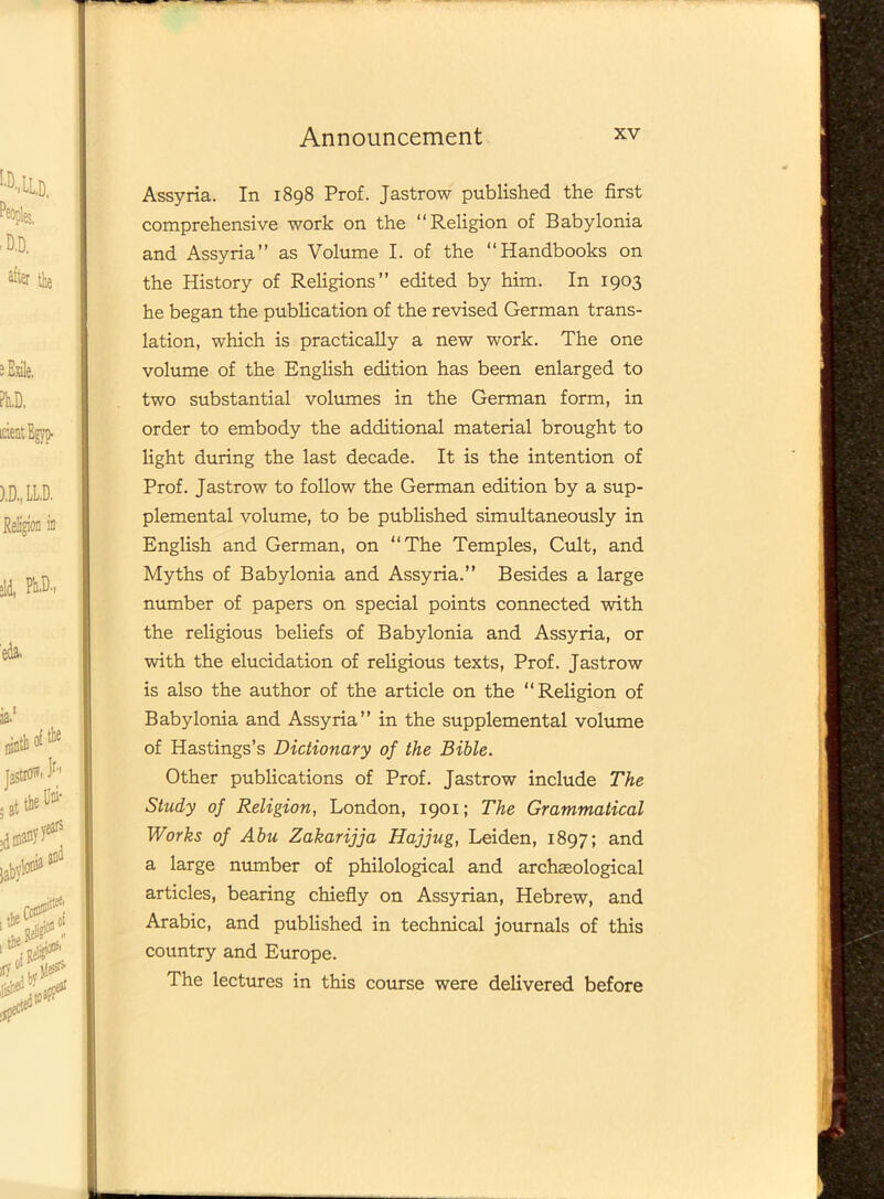 Assyria. In 1898 Prof. Jastrow published the first comprehensive work on the “Religion of Babylonia and Assyria” as Volume I. of the “Handbooks on the History of Religions” edited by him. In 1903 he began the publication of the revised German trans- lation, which is practically a new work. The one volume of the English edition has been enlarged to two substantial volumes in the German form, in order to embody the additional material brought to light during the last decade. It is the intention of Prof. Jastrow to follow the German edition by a sup- plemental volume, to be published simultaneously in English and German, on “The Temples, Cult, and Myths of Babylonia and Assyria.” Besides a large number of papers on special points connected with the religious beliefs of Babylonia and Assyria, or with the elucidation of religious texts, Prof. Jastrow is also the author of the article on the “Religion of Babylonia and Assyria” in the supplemental volume of Hastings’s Dictionary of the Bible. Other publications of Prof. Jastrow include The Study of Religion, London, 1901; The Grammatical Works of Abu Zakarijja Hajjug, Leiden, 1897; and a large number of philological and archaeological articles, bearing chiefly on Assyrian, Hebrew, and Arabic, and published in technical journals of this country and Europe. The lectures in this course were delivered before