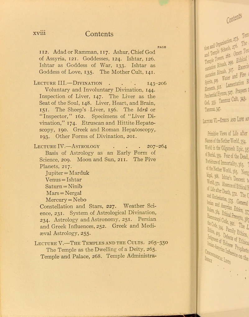 PAGE 112. Adad or Ramman, 117. Ashur, Chief God of Assyria, 121. Goddesses, 124. Ishtar, 126. Ishtar as Goddess of War, 133. Ishtar as Goddess of Love, 135. The Mother Cult, 141. Lecture III.—Divination . ' . 143-206 Voluntary and Involuntary Divination, 144. Inspection of Liver, 147. The Liver as the Seat of the Soul, 148. Liver, Heart, and Brain, 151. The Sheep’s Liver, 156. The bard or “Inspector,” 162. Specimens of “Liver Di- vination,” 174. Etruscan and Hittite Hepato- scopy, 190. Greek and Roman Hepatoscopy, 193. Other Forms of Divination, 201. Lecture IV.—Astrology . . . 207-264 Basis of Astrology as an Early Form of Science, 209. Moon and Sun, 211. The Five Planets, 217. Jupiter = Marduk Venus = Ishtar Saturn = Ninib Mars = Nergal Mercury = Nebo Constellation and Stars, 227. Weather Sci- ence, 231. System of Astrological Divination, 234. Astrology and Astronomy, 251. Persian and Greek Influences, 252. Greek and Medi- aeval Astrology, 255. Lecture V.—The Temples and the Cults. 265-350 The Temple as the Dwelling of a Deity, 265. Temple and Palace, 268. Temple Administra-