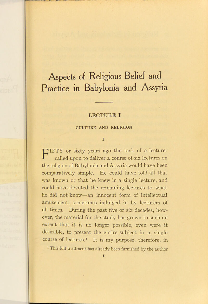 Aspects of Religious Belief and Practice in Babylonia and Assyria LECTURE I CULTURE AND RELIGION I FIFTY or sixty years ago the task of a lecturer called upon to deliver a course of six lectures on the religion of Babylonia and Assyria would have been comparatively simple. He could have told all that was known or that he knew in a single lecture, and could have devoted the remaining lectures to what he did not know—an innocent form of intellectual amusement, sometimes indulged in by lecturers of all times. During the past five or six decades, how- ever, the material for the study has grown to such an extent that it is no longer possible, even were it desirable, to present the entire subject in a single course of lectures.1 It is my purpose, therefore, in 1 This full treatment has already been furnished by the author