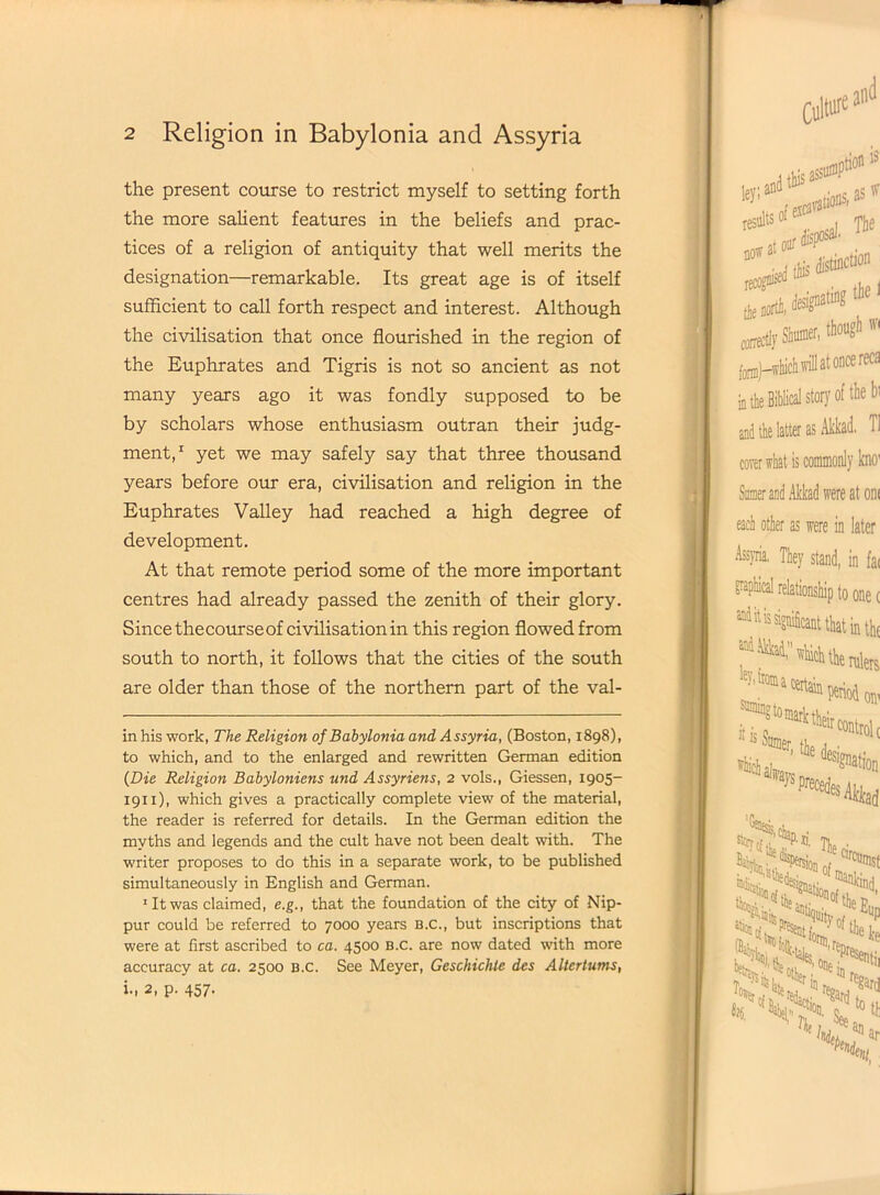 the present course to restrict myself to setting forth the more salient features in the beliefs and prac- tices of a religion of antiquity that well merits the designation—remarkable. Its great age is of itself sufficient to call forth respect and interest. Although the civilisation that once flourished in the region of the Euphrates and Tigris is not so ancient as not many years ago it was fondly supposed to be by scholars whose enthusiasm outran their judg- ment,* 1 yet we may safely say that three thousand years before our era, civilisation and religion in the Euphrates Valley had reached a high degree of development. At that remote period some of the more important centres had already passed the zenith of their glory. Since the course of civilisation in this region flowed from south to north, it follows that the cities of the south are older than those of the northern part of the val- inhis work, The Religion of Babylonia and Assyria, (Boston, 1898), to which, and to the enlarged and rewritten German edition (Die Religion Babyloniens und Assyriens, 2 vols., Giessen, 1905- 1911), which gives a practically complete view of the material, the reader is referred for details. In the German edition the myths and legends and the cult have not been dealt with. The writer proposes to do this in a separate work, to be published simultaneously in English and German. 1 It was claimed, e.g., that the foundation of the city of Nip- pur could be referred to 7000 years b.c., but inscriptions that were at first ascribed to ca. 4500 B.c. are now dated with more accuracy at ca. 2500 B.c. See Meyer, Geschichle des Altertums, i., 2, p. 457.