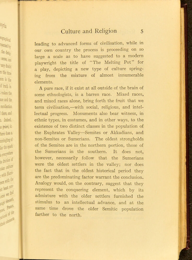 leading to advanced forms of civilisation, while in our own country the process is proceeding on so large a scale as to have suggested to a modern playwright the title of “The Melting Pot’ for a play, depicting a new type of culture spring- ing from the mixture of almost innumerable elements. A pure race, if it exist at all outside of the brain of some ethnologists, is a barren race. Mixed races, and mixed races alone, bring forth the fruit that we term civilisation,—with social, religious, and intel- lectual progress. Monuments also bear witness, in ethnic types, in costumes, and in other ways, to the existence of two distinct classes in the population of the Euphrates Valley—Semites or Akkadians, and non-Semites or Sumerians. The oldest strongholds of the Semites are in the northern portion, those of the Sumerians in the southern. It does not, however, necessarily follow that the Sumerians were the oldest settlers in the valley; nor does the fact that in the oldest historical period they are the predominating factor warrant the conclusion. Analogy would, on the contrary, suggest that they represent the conquering element, which by its admixture with the older settlers furnished the stimulus to an intellectual advance, and at the same time drove the older Semitic population farther to the north.