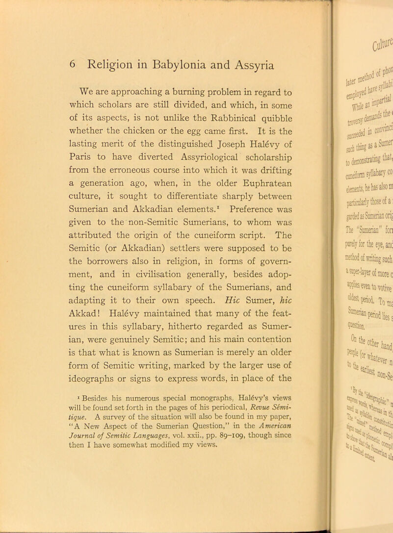 We are approaching a burning problem in regard to which scholars are still divided, and which, in some of its aspects, is not unlike the Rabbinical quibble whether the chicken or the egg came first. It is the lasting merit of the distinguished Joseph Halevy of Paris to have diverted Assyriological scholarship from the erroneous course into which it was drifting a generation ago, when, in the older Euphratean culture, it sought to differentiate sharply between Sumerian and Akkadian elements.1 Preference was given to the non-Semitic Sumerians, to whom was attributed the origin of the cuneiform script. The Semitic (or Akkadian) settlers were supposed to be the borrowers also in religion, in forms of govern- ment, and in civilisation generally, besides adop- ting the cuneiform syllabary of the Sumerians, and adapting it to their own speech. Hie Sumer, hie Akkad! Halevy maintained that many of the feat- ures in this syllabary, hitherto regarded as Sumer- ian, were genuinely Semitic; and his main contention is that what is known as Sumerian is merely an older form of Semitic writing, marked by the larger use of ideographs or signs to express words, in place of the 1 Besides his numerous special monographs, Haldvy’s views will be found set forth in the pages of his periodical, Revue Serni- tique. A survey of the situation will also be found in my paper, “A New Aspect of the Sumerian Question,” in the American Journal of Semitic Languages, vol. xxii., pp. 89-109, though since then I have somewhat modified my views.
