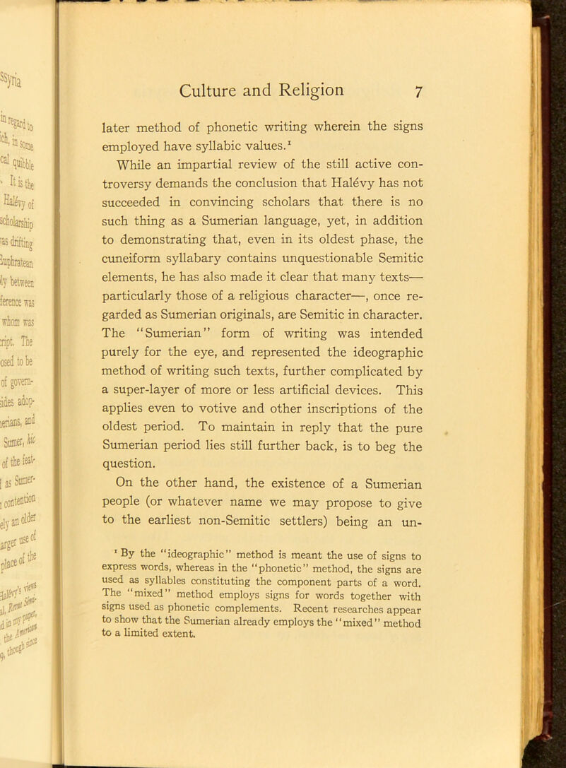 later method of phonetic writing wherein the signs employed have syllabic values.1 While an impartial review of the still active con- troversy demands the conclusion that Halevy has not succeeded in convincing scholars that there is no such thing as a Sumerian language, yet, in addition to demonstrating that, even in its oldest phase, the cuneiform syllabary contains unquestionable Semitic elements, he has also made it clear that many texts— particularly those of a religious character—, once re- garded as Sumerian originals, are Semitic in character. The “Sumerian” form of writing was intended purely for the eye, and represented the ideographic method of writing such texts, further complicated by a super-layer of more or less artificial devices. This applies even to votive and other inscriptions of the oldest period. To maintain in reply that the pure Sumerian period lies still further back, is to beg the question. On the other hand, the existence of a Sumerian people (or whatever name we may propose to give to the earliest non-Semitic settlers) being an un- 1 By the “ideographic” method is meant the use of signs to express words, whereas in the “phonetic” method, the signs are used as syllables constituting the component parts of a word. The “mixed” method emplo}rs signs for words together with signs used as phonetic complements. Recent researches appear to show that the Sumerian already employs the “mixed” method to a limited extent.