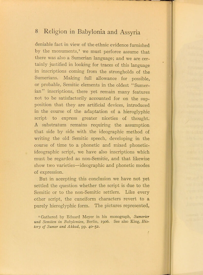 deniable fact in view of the ethnic evidence furnished by the monuments,1 we must perforce assume that there was also a Sumerian language; and we are cer- tainly justified in looking for traces of this language in inscriptions coming from the strongholds of the Sumerians. Making full allowance for possible, or probable, Semitic elements in the oldest “Sumer- ian” inscriptions, there yet remain many features not to be satisfactorily accounted for on the sup- position that they are artificial devices, introduced in the course of the adaptation of a hieroglyphic script to express greater niceties of thought. A substratum remains requiring the assumption that side by side with the ideographic method of writing the old Semitic speech, developing in the course of time to a phonetic and mixed phonetic- ideographic script, we have also inscriptions which must be regarded as non-Semitic, and that likewise show two varieties—ideographic and phonetic modes of expression. But in accepting this conclusion we have not yet settled the question whether the script is due to the Semitic or to the non-Semitic settlers. Like every other script, the cuneiform characters revert to a purely hieroglyphic form. The pictures represented, 1 Gathered by Eduard Meyer in his monograph, Sumerier und Semiten in Babylonien, Berlin, 1906. See also King, His- tory of Sumer and Akkad, pp. 40-52.