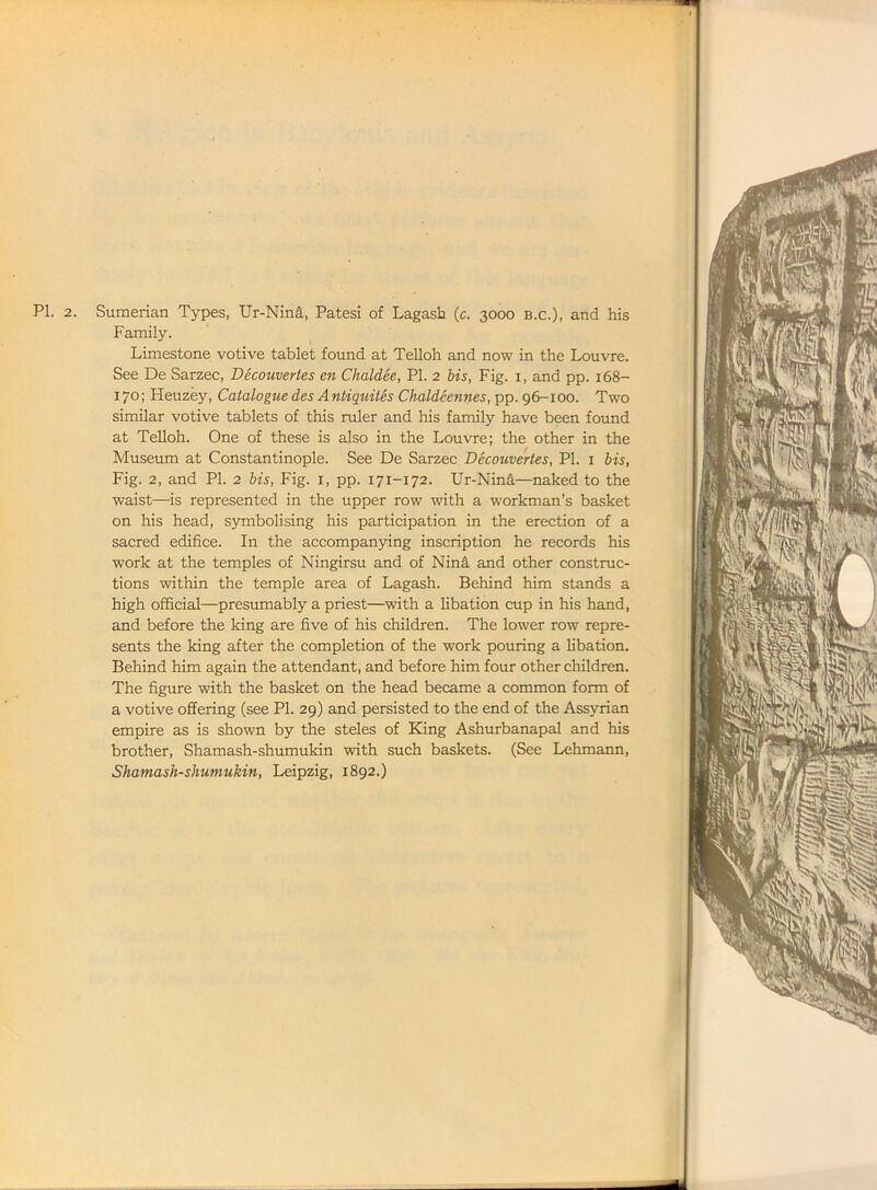 Family. Limestone votive tablet found at Telloh and now in the Louvre. See De Sarzec, Decouvertes en Chaldee, PI. 2 bis, Fig. 1, and pp. 168- 170; Heuzey, Catalogue des Antiquites Chaldeennes, pp. 96-100. Two similar votive tablets of this ruler and his family have been found at Telloh. One of these is also in the Louvre; the other in the Museum at Constantinople. See De Sarzec Decouvertes, PI. 1 bis, Fig. 2, and PI. 2 bis, Fig. 1, pp. 171-172. Ur-Nina—naked to the waist—is represented in the upper row with a workman’s basket on his head, symbolising his participation in the erection of a sacred edifice. In the accompanying inscription he records his work at the temples of Ningirsu and of Nind and other construc- tions within the temple area of Lagash. Behind him stands a high official—presumably a priest—with a libation cup in his hand, and before the king are five of his children. The lower row repre- sents the king after the completion of the work pouring a libation. Behind him again the attendant, and before him four other children. The figure with the basket on the head became a common form of a votive offering (see PI. 29) and persisted to the end of the Assyrian empire as is shown by the steles of King Ashurbanapal and his brother, Shamash-shumukin with such baskets. (See Lehmann, Shamash-shumukin, Leipzig, 1892.)