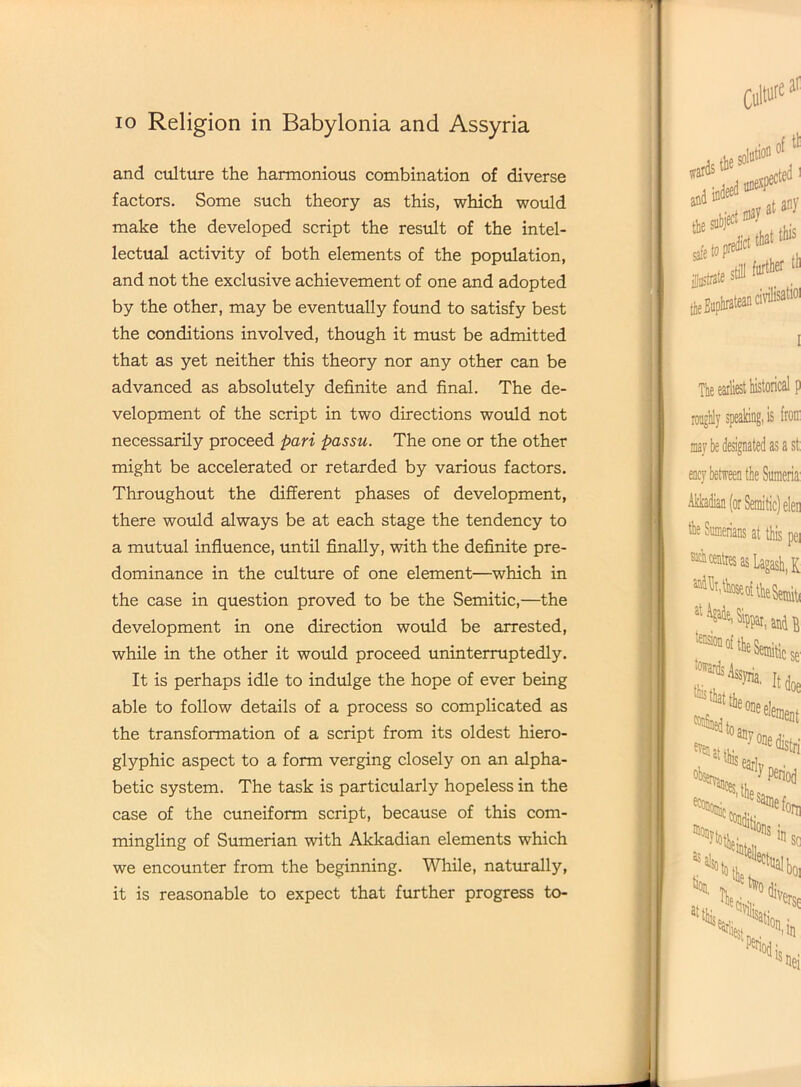 and culture the harmonious combination of diverse factors. Some such theory as this, which would make the developed script the result of the intel- lectual activity of both elements of the population, and not the exclusive achievement of one and adopted by the other, may be eventually found to satisfy best the conditions involved, though it must be admitted that as yet neither this theory nor any other can be advanced as absolutely definite and final. The de- velopment of the script in two directions would not necessarily proceed pari passu. The one or the other might be accelerated or retarded by various factors. Throughout the different phases of development, there would always be at each stage the tendency to a mutual influence, until finally, with the definite pre- dominance in the culture of one element—which in the case in question proved to be the Semitic,—the development in one direction would be arrested, while in the other it would proceed uninterruptedly. It is perhaps idle to indulge the hope of ever being able to follow details of a process so complicated as the transformation of a script from its oldest hiero- glyphic aspect to a form verging closely on an alpha- betic system. The task is particularly hopeless in the case of the cuneiform script, because of this com- mingling of Sumerian with Akkadian elements which we encounter from the beginning. While, naturally, it is reasonable to expect that further progress to-