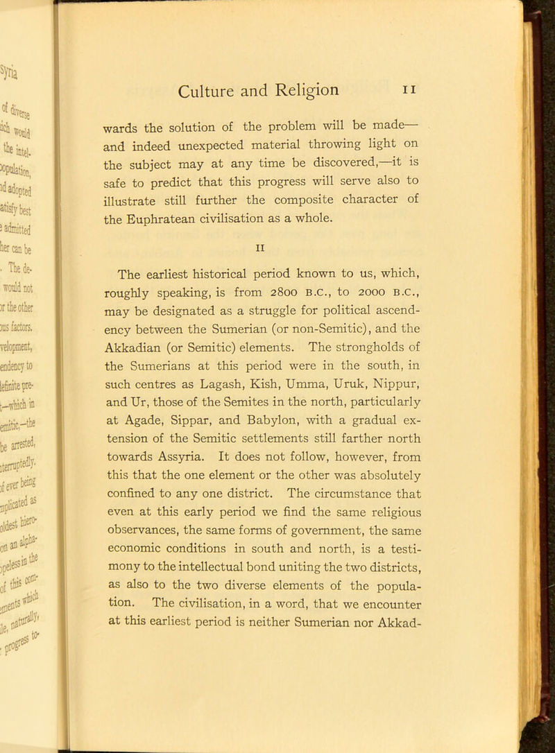 wards the solution of the problem will be made and indeed unexpected material throwing light on the subject may at any time be discovered,—it is safe to predict that this progress will serve also to illustrate still further the composite character of the Euphratean civilisation as a whole. II The earliest historical period known to us, which, roughly speaking, is from 2800 b.c., to 2000 B.C., may be designated as a struggle for political ascend- ency between the Sumerian (or non-Semitic), and the Akkadian (or Semitic) elements. The strongholds of the Sumerians at this period were in the south, in such centres as Lagash, Kish, Umma, Uruk, Nippur, and Ur, those of the Semites in the north, particularly at Agade, Sippar, and Babylon, with a gradual ex- tension of the Semitic settlements still farther north towards Assyria. It does not follow, however, from this that the one element or the other was absolutely confined to any one district. The circumstance that even at this early period we find the same religious observances, the same forms of government, the same economic conditions in south and north, is a testi- mony to the intellectual bond uniting the two districts, as also to the two diverse elements of the popula- tion. The civilisation, in a word, that we encounter at this earliest period is neither Sumerian nor Akkad-