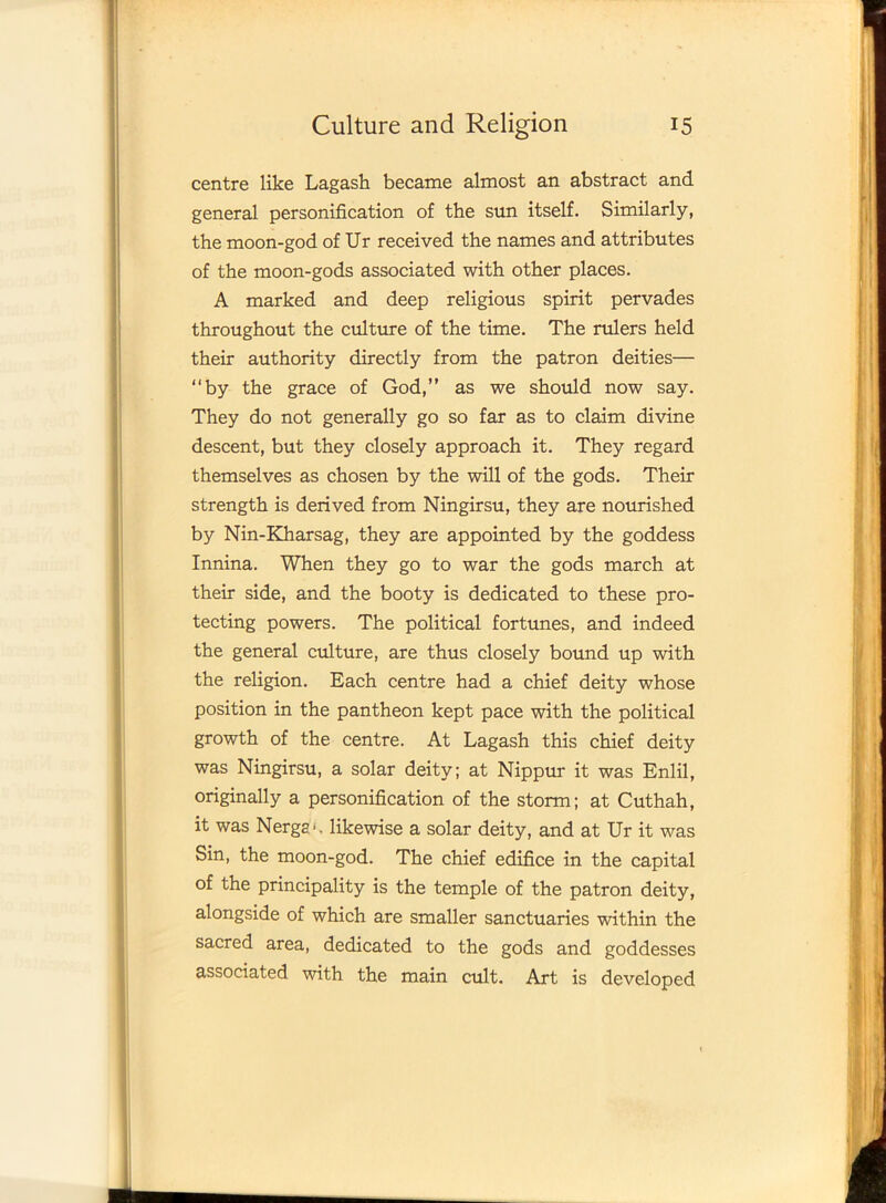 centre like Lagash became almost an abstract and general personification of the sun itself. Similarly, the moon-god of Ur received the names and attributes of the moon-gods associated with other places. A marked and deep religious spirit pervades throughout the culture of the time. The rulers held their authority directly from the patron deities— “by the grace of God,” as we should now say. They do not generally go so far as to claim divine descent, but they closely approach it. They regard themselves as chosen by the will of the gods. Their strength is derived from Ningirsu, they are nourished by Nin-Kharsag, they are appointed by the goddess Innina. When they go to war the gods march at their side, and the booty is dedicated to these pro- tecting powers. The political fortunes, and indeed the general culture, are thus closely bound up with the religion. Each centre had a chief deity whose position in the pantheon kept pace with the political growth of the centre. At Lagash this chief deity was Ningirsu, a solar deity; at Nippur it was Enlil, originally a personification of the storm; at Cuthah, it was Nergg*. likewise a solar deity, and at Ur it was Sin, the moon-god. The chief edifice in the capital of the principality is the temple of the patron deity, alongside of which are smaller sanctuaries within the sacred area, dedicated to the gods and goddesses associated with the main cult. Art is developed