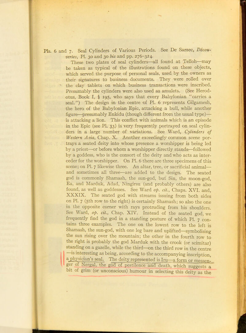 Pis. 6 and 7. Seal Cylinders of Various Periods. See De Sarzec, Decou- vertes, PI. 30 and 30 bis and pp. 276-324. These two plates of seal cylinders—all found at Telloh—may be taken as typical of the illustrations found on these objects, which served the purpose of personal seals, used by the owners as their signatures to business documents. They were rolled over the clay tablets on which business transactions were inscribed. Presumably the cylinders were also used as amulets. (See Herod- otus, Book I, § 195, who says that every Babylonian “carries a seal.”) The design in the centre of PI. 6 represents Gilgamesh, the hero of the Babylonian Epic, attacking a bull, while another figure—presumably Enkidu (though different from the usual type)— is attacking a Hon. This conflict with animals which is an episode in the Epic (see PI. 33) is very frequently portrayed on seal cylin- ders in a large number of variations. See Ward, Cylinders of Western Asia, Chap. X. Another exceedingly common scene por- trays a seated deity into whose presence a worshipper is being led by a priest—or before whom a worshipper directly stands—followed by a goddess, who is the consort of the deity and who acts as inter- ceder for the worshipper. On PI. 6 there are three specimens of this scene; on PI. 7 Hkewise three. An altar, tree, or sacrificial animal— and sometimes aH three—are added to the design. The seated god is commonly Shamash, the sun-god, but Sin, the moon-god, Ea, and Marduk, Adad, Ningirsu (and probably others) are also found, as well as-goddesses. See Ward op. cit., Chaps. XVI. and, XXXIX. The seated god with streams issuing from both sides on PI. 7 (5th row to the right) is certainly Shamash; so also the one in the opposite corner with rays protruding from his shoulders. See Ward, op. cit., Chap. XIV. Instead of the seated god, we frequently find the god in a standing posture of which PI. 7 con- tains three examples. The one on the lowest row to the left is Shamash, the sun-god, with one leg bare and uplifted—symbolising the sun rising over the mountain; the other in the fourth row to the right is probably the god Marduk with the crook (or scimitar) standing on a gazelle, while the third—on the third row in the centre (—is interesting as being, according to the accompanying inscription, ajphysician’s seal. The deity represented is Iru—a form or messen- r of Xorgal, the god of pestilence and death, which suggests a bit of grim (or unconscious) humour in selecting this deity as the
