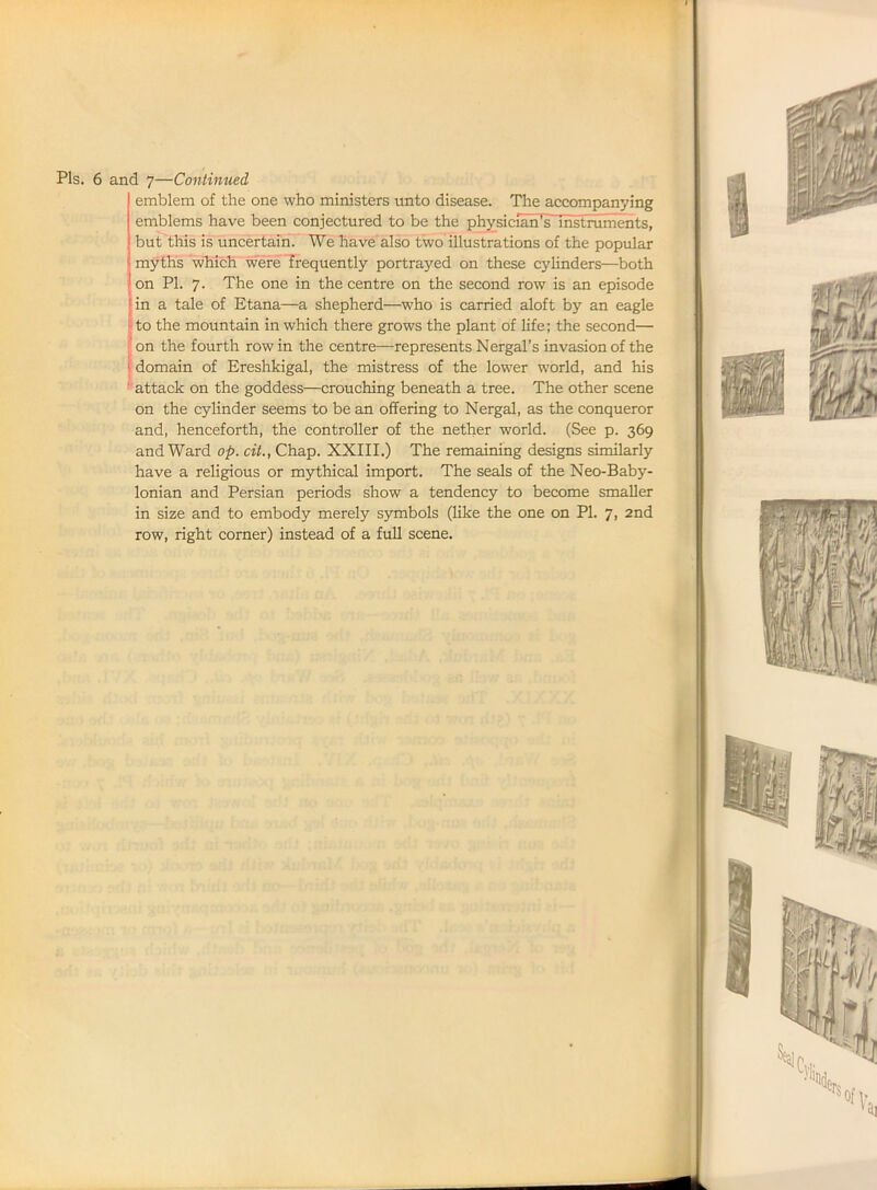 I Pis. 6 and 7—Continued emblem of the one who ministers unto disease. The accompanying emblems have been conjectured to be the physician^lhstmments, but this is uncertain. We have also two illustrations of the popular myths which were frequently portrayed on these cylinders—both on PI. 7. The one in the centre on the second row is an episode Jin a tale of Etana—a shepherd—who is carried aloft by an eagle to the mountain in which there grows the plant of life; the second— on the fourth row in the centre—represents Nergal’s invasion of the 1 domain of Ereshkigal, the mistress of the lower world, and his attack on the goddess—crouching beneath a tree. The other scene on the cylinder seems to be an offering to Nergal, as the conqueror and, henceforth, the controller of the nether world. (See p. 369 and Ward op. cit., Chap. XXIII.) The remaining designs similarly have a religious or mythical import. The seals of the Neo-Baby- lonian and Persian periods show a tendency to become smaller in size and to embody merely symbols (like the one on PI. 7, 2nd row, right corner) instead of a full scene.