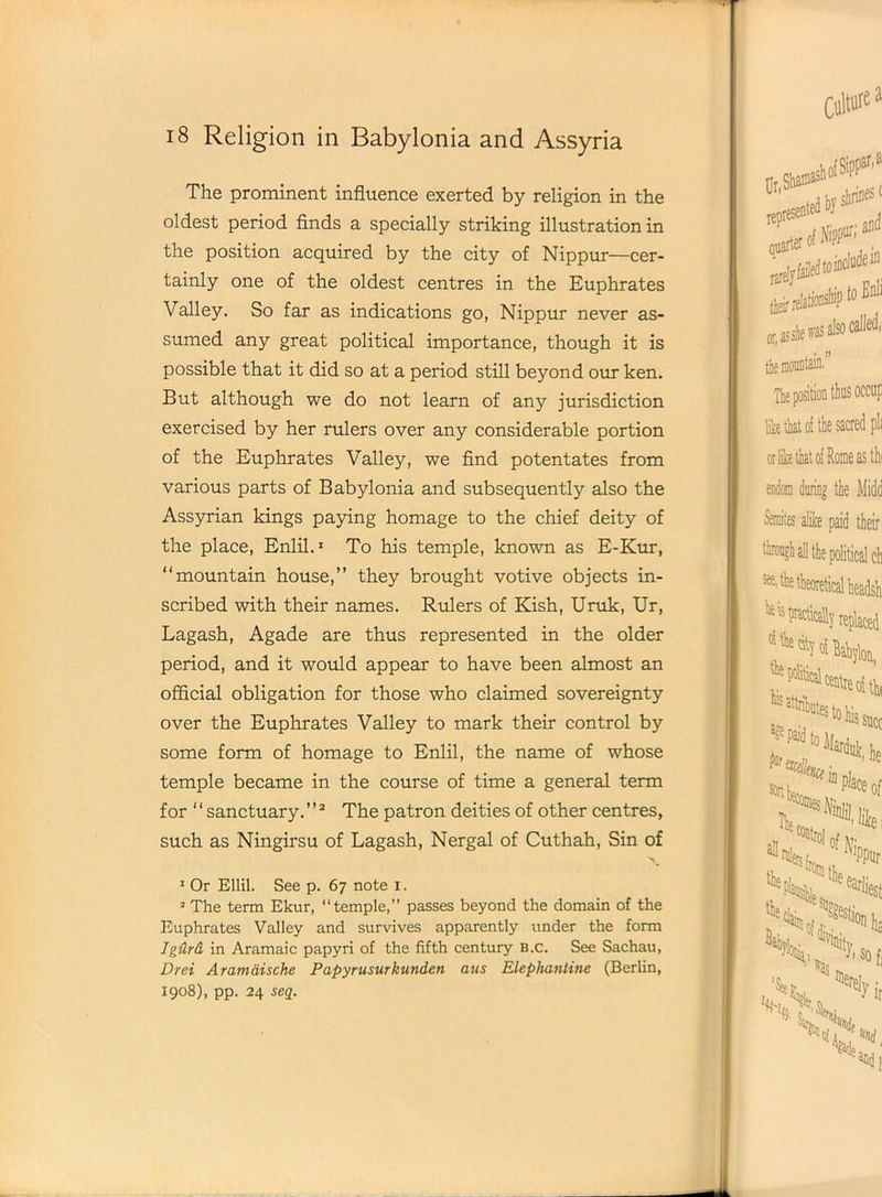 18 Religion in Babylonia and Assyria The prominent influence exerted by religion in the oldest period finds a specially striking illustration in the position acquired by the city of Nippur—cer- tainly one of the oldest centres in the Euphrates Valley. So far as indications go, Nippur never as- sumed any great political importance, though it is possible that it did so at a period still beyond our ken. But although we do not learn of any jurisdiction exercised by her rulers over any considerable portion of the Euphrates Valley, we find potentates from various parts of Babylonia and subsequently also the Assyrian kings paying homage to the chief deity of the place, Enlil.1 To his temple, known as E-Kur, “mountain house,” they brought votive objects in- scribed with their names. Rulers of Kish, Uruk, Ur, Lagash, Agade are thus represented in the older period, and it would appear to have been almost an official obligation for those who claimed sovereignty over the Euphrates Valley to mark their control by some form of homage to Enlil, the name of whose temple became in the course of time a general term for ‘ ‘ sanctuary. ’ ’2 The patron deities of other centres, such as Ningirsu of Lagash, Nergal of Cuthah, Sin of 1 Or Ellil. See p. 67 note 1. 2 The term Ekur, “temple,” passes beyond the domain of the Euphrates Valley and survives apparently under the form Igdrd in Aramaic papyri of the fifth century b.c. See Sachau, Drei Aramaische Papyrusurkunden aus Elephantine (Berlin, X908), pp. 24 seq. _