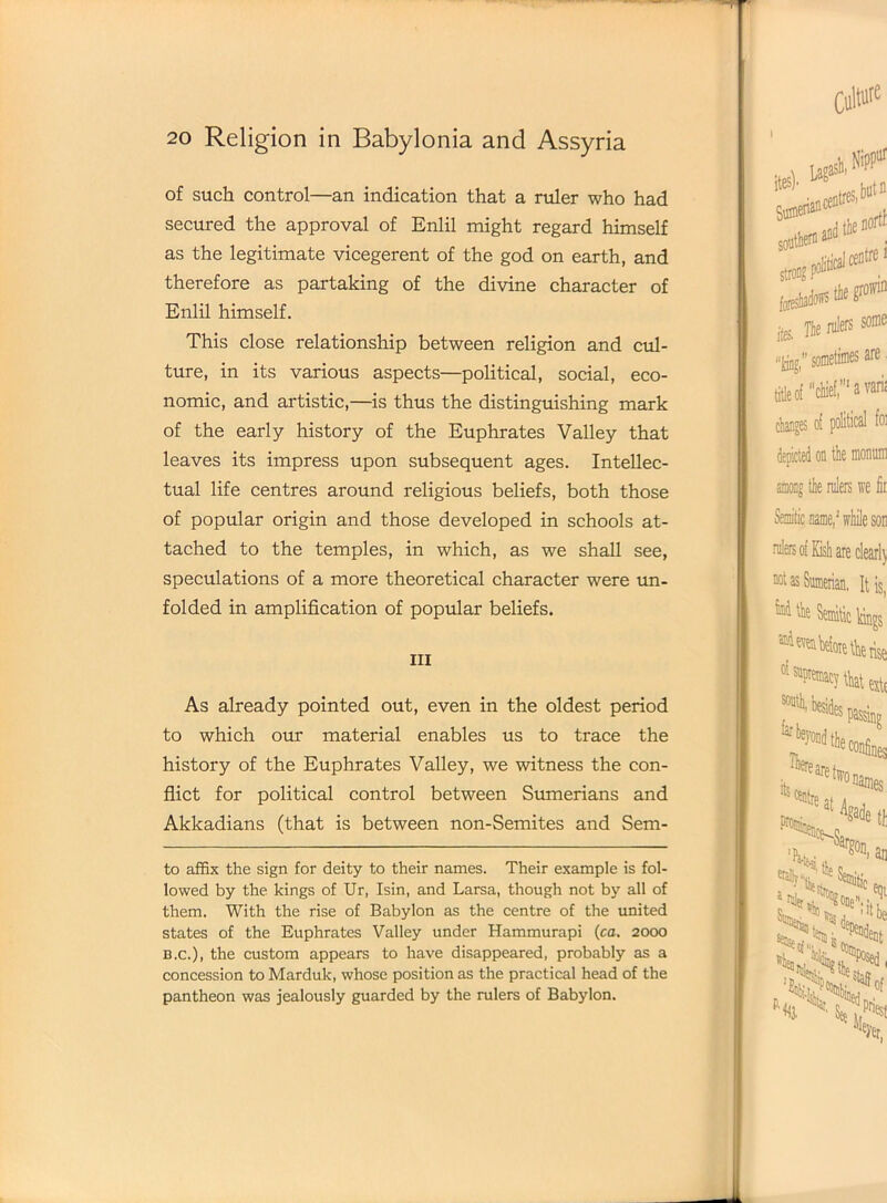 of such control—an indication that a ruler who had secured the approval of Enlil might regard himself as the legitimate vicegerent of the god on earth, and therefore as partaking of the divine character of Enlil himself. This close relationship between religion and cul- ture, in its various aspects—political, social, eco- nomic, and artistic,—is thus the distinguishing mark of the early history of the Euphrates Valley that leaves its impress upon subsequent ages. Intellec- tual life centres around religious beliefs, both those of popular origin and those developed in schools at- tached to the temples, in which, as we shall see, speculations of a more theoretical character were un- folded in amplification of popular beliefs. in As already pointed out, even in the oldest period to which our material enables us to trace the history of the Euphrates Valley, we witness the con- flict for political control between Sumerians and Akkadians (that is between non-Semites and Sem- to affix the sign for deity to their names. Their example is fol- lowed by the kings of Ur, Isin, and Larsa, though not by all of them. With the rise of Babylon as the centre of the united states of the Euphrates Valley under Iiammurapi (ca. 2000 B.c.), the custom appears to have disappeared, probably as a concession to Marduk, whose position as the practical head of the pantheon was jealously guarded by the rulers of Babylon.