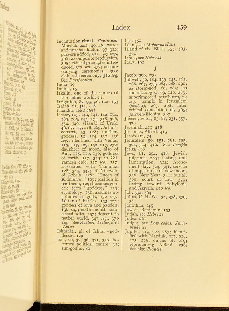 Incantation ritual—Continued Marduk cult, 40, 48; water and fire chief factors, 97, 312; prayers added, 301, 303 seq., 306; a composite production, 305; ethical principles intro- duced, 307 seq., 377; accom- panying ceremonies, 309; elaborate ceremony, 316 seq. See Purification India, 19 Innina, 15 Irkallu, one of the names of the nether world, q.v. Irrigation, 87, 93, 96, 102, 133 Isaiah, 61, 411, 418 Ishakku, see Patesi Ishtar, 105, 140, 141, 142, 174, 189, 205, 242, 271, 318, 326, 334- 349; (Nana) of Uruk, 46, 67,127, 218, 269; Ashur’s consort, 53, 128; mother- goddess, 53, 124, 132, 136 seq.; identified with Venus, 115, ii7. 129, 132, 217, 232; daughter of moon, also of Anu, 115, 116, 130; goddess of earth, 117, 343; in Gil- gamesh epic, 127 seq., 357; associated with Tammuz, 128, 343, 347; of Nineveh, of Arbela, 128; “Queen of Kidmurru,” 129; position in pantheon, 129; becomes gen- eric term “goddess,” 129; etymology, 131; assumes at- tributes of gods, 132 seq.; Ishtar of battles, 133 seq.; goddess of love and passion, 136 seq.; sixth month asso- ciated with, 237; descent to nether world, 347 seq., 370 seq. See Ashlart, Athtar, and Venus Ishtar&ti, pi. of Ishtar = god- desses, 129 Isin, 20, 32, 36, 321, 356; be- comes political centre, 31; sun-god of, 80 Isis, 350 Islam, see Mohammedans Island of the Blest, 355, 363. 364 Israel, see Hebrews Italy, 192 J Jacob, 266, 290 Jahweh, 50, 104, 139, 145, 261, 266, 267, 275, 284, 288, 290; as storm-god, 69, 283; as mountain-god, 69, 120, 283; superimposed attributes, 72 seq.; temple in Jerusalem (hekhal), 267, _ 268; later ethical conception of, 365; Jahweh-Elohim, 367 Jensen, Peter, 85, 88, 231, 357, 370 Jeremiah, 411, 418 Jeremias, Alfred, 413 Jeroboam, 74 Jerusalem, 50, 151, 261, 285, 324, 344, 410. See Temple Jesus, 418 Jews, 61, 294, 418; Jewish pilgrims, 285; fasting and lamentation, 324; Atone- ment day, 324, 341; service at appearance of new moon, 336; New Year, 341; burial, 360; court of law, 379; feeling toward Babylonia and Assyria, 410 seq. Job, 332, 364 Johns, C. H. W., 34, 378, 379, 381 Jonathan, 145 Jowett, Benjamin, 153 Judah, see Hebrews Judea, 261 Judges, see Law codes, Juris- prudence Jupiter, 219, 222, 287; identi- fied with Marduk, 217, 218, 225, 226; omens of, 219; representing Akkad, 236. See also Planets