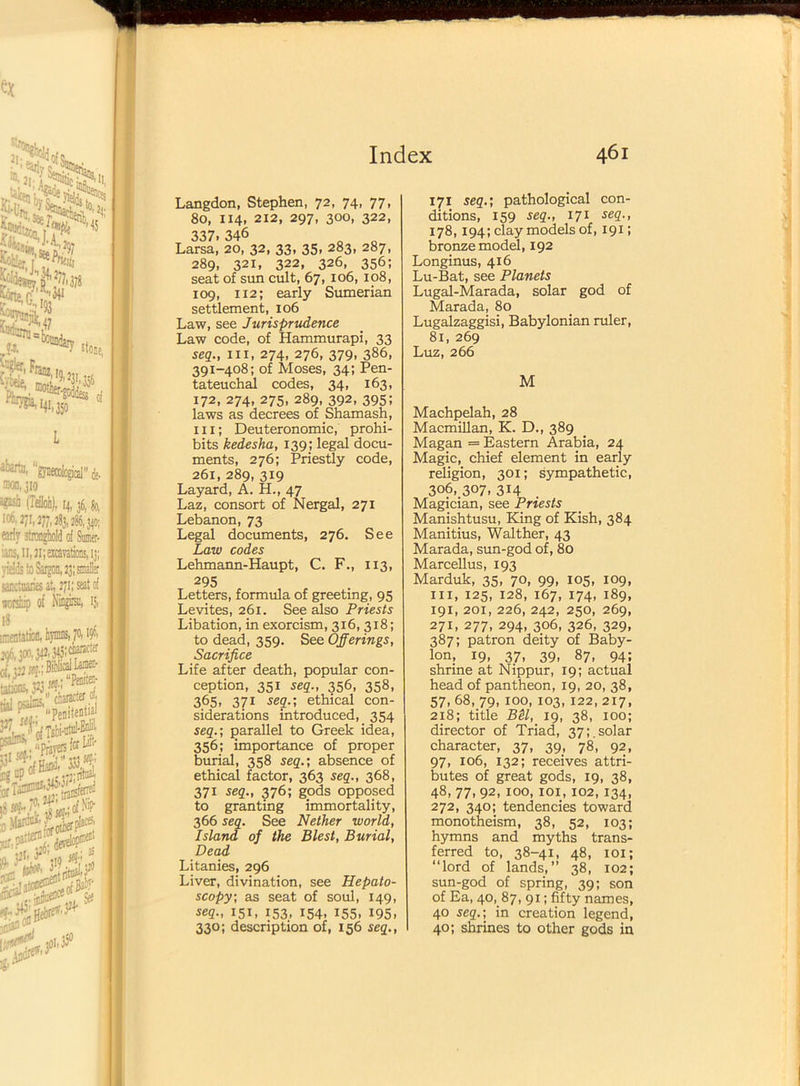 Langdon, Stephen, 72, 74, 77, 80, 114, 212, 297, 300, 322, 337.346 n Larsa, 20, 32, 33, 35, 283, 287, 289, 321, 322, 326, 356; seat of sun cult, 67, 106, 108, 109, 112; early Sumerian settlement, 106 Law, see Jurisprudence Law code, of Hammurapi, 33 seq., hi, 274, 276, 379, 386, 391-408; of Moses, 34; Pen- tateuchal codes, 34, 163, 172, 274, 275, 289, 392, 395; laws as decrees of Shamash, hi; Deuteronomic, prohi- bits kedesha, 139; legal docu- ments, 276; Priestly code, 261, 289, 319 Layard, A. H., 47 Laz, consort of Nergal, 271 Lebanon, 73 Legal documents, 276. See Law codes Lehmann-Haupt, C. F., 113, 295 Letters, formula of greeting, 95 Levites, 261. See also Priests Libation, in exorcism, 316,318; to dead, 359. See Offerings, Sacrifice Life after death, popular con- ception, 351 seq., 356, 358, 365, 371 seq.; ethical con- siderations introduced, 354 seq.; parallel to Greek idea, 356; importance of proper burial, 358 seq.; absence of ethical factor, 363 seq., 368, 371 seq., 376; gods opposed to granting immortality, 366 seq. See Nether world, Island of the Blest, Burial, Dead Litanies, 296 Liver, divination, see Hepato- scopy; as seat of soul, 149, seq., 151, 153, 154, 155, 195, 330; description of, 156 seq., 171 seq.; pathological con- ditions, 159 seq., 171 seq., 178,194; clay models of, 191; bronze model, 192 Longinus, 416 Lu-Bat, see Planets Lugal-Marada, solar god of Marada, 80 Lugalzaggisi, Babylonian ruler, 81, 269 Luz, 266 M Machpelah, 28 Macmillan, K. D., 389 Magan = Eastern Arabia, 24 Magic, chief element in early religion, 301; sympathetic, 306, 307, 314 Magician, see Priests Manishtusu, King of Kish, 384 Manitius, Walther, 43 Marada, sun-god of, 80 Marcellus, 193 Marduk, 35, 70, 99, 105, 109, hi, 125, 128, 167, 174, 189, 191, 201, 226, 242, 250, 269, 271, 277, 294, 306, 326, 329, 387; patron deity of Baby- lon, 19, 37, 39, 87, 94; shrine at Nippur, 19; actual head of pantheon, 19, 20, 38, 57, 68, 79, 100, 103, 122, 217, 218; title BU, 19, 38, 100; director of Triad, 37;.solar character, 37, 39, 78, 92, 97, 106, 132; receives attri- butes of great gods, 19, 38, 48, 77, 92, 100, 101, 102, 134, 272, 340; tendencies toward monotheism, 38, 52, 103; hymns and myths trans- ferred to, 38-41, 48, 101; “lord of lands,” 38, 102; sun-god of spring, 39; son of Ea, 40, 87, 91; fifty names, 40 seq.; in creation legend, 40; shrines to other gods in