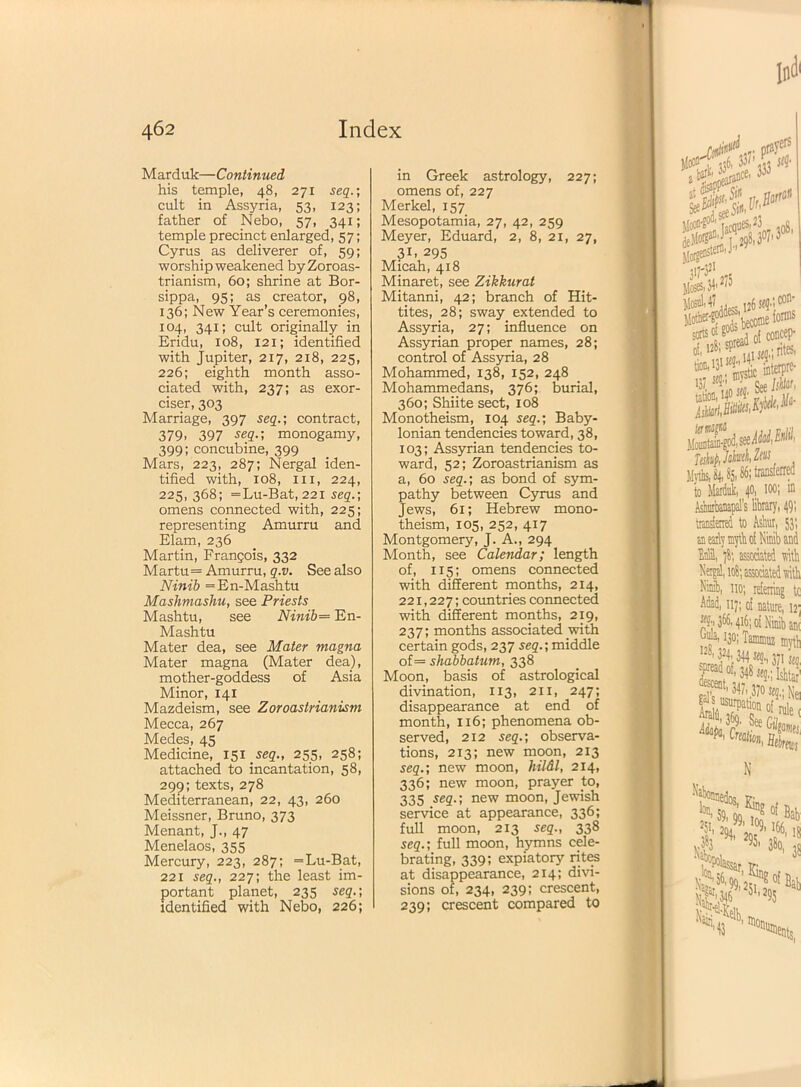 Marduk—Continued his temple, 48, 271 seq.; cult in Assyria, 53, 123; father of Nebo, 57, 341; temple precinct enlarged, 57; Cyrus as deliverer of, 59; worship weakened by Zoroas- trianism, 60; shrine at Bor- sippa, 95; as creator, 98, 136; New Year’s ceremonies, 104, 341; cult originally in Eridu, 108, 121; identified with Jupiter, 217, 218, 225, 226; eighth month asso- ciated with, 237; as exer- ciser, 303 Marriage, 397 seqcontract, 379. 397 seP> monogamy, 399; concubine, 399 Mars, 223, 287; Nergal iden- tified with, 108, hi, 224, 225, 368; = Lu-Bat, 221 seq.-, omens connected with, 225; representing Amurru and Elam, 236 Martin, Frangois, 332 Martu= Amurru, q.v. See also Ninib =En-Mashtu Mashmashu, see Priests Mashtu, see Ninib= En- Mashtu Mater dea, see Mater magna Mater magna (Mater dea), mother-goddess of Asia Minor, 141 Mazdeism, see Zoroastrianism Mecca, 267 Medes, 45 Medicine, 151 seq., 255, 258; attached to incantation, 58, 299; texts, 278 Mediterranean, 22, 43, 260 Meissner, Bruno, 373 Menant, J., 47 Menelaos, 355 Mercury, 223, 287; =Lu-Bat, 221 seq., 227; the least im- portant planet, 235 seq.; identified with Nebo, 226; in Greek astrology, 227; omens of, 227 Merkel, 157 Mesopotamia, 27, 42, 259 Meyer, Eduard, 2, 8, 21, 27, 3B 295 Micah, 418 Minaret, see Zikkurat Mitanni, 42; branch of Hit- tites, 28; sway extended to Assyria, 27; influence on Assyrian proper names, 28; control of Assyria, 28 Mohammed, 138, 152, 248 Mohammedans, 376; burial, 360; Shiite sect, 108 Monotheism, 104 seq.; Baby- lonian tendencies toward, 38, 103; Assyrian tendencies to- ward, 52; Zoroastrianism as a, 60 seq.; as bond of sym- pathy between Cyrus and Jews, 61; Hebrew mono- theism, 105, 252, 417 Montgomery, J. A., 294 Month, see Calendar; length of, 115; omens connected with different months, 214, 221,227; countries connected with different months, 219, 237; months associated with certain gods, 237 seq.; middle of — shabbatum, 338 Moon, basis of astrological divination, 113, 211, 247; disappearance at end of month, 116; phenomena ob- served, 212 seq.; observa- tions, 213; new moon, 213 seq.; new moon, hildl, 214, 336; new moon, prayer to, 335 seQ-< new moon, Jewish service at appearance, 336; full moon, 213 seq., 338 seq.; full moon, hymns cele- brating, 339; expiatory rites at disappearance, 214; divi- sions of, 234, 239; crescent, 239; crescent compared to