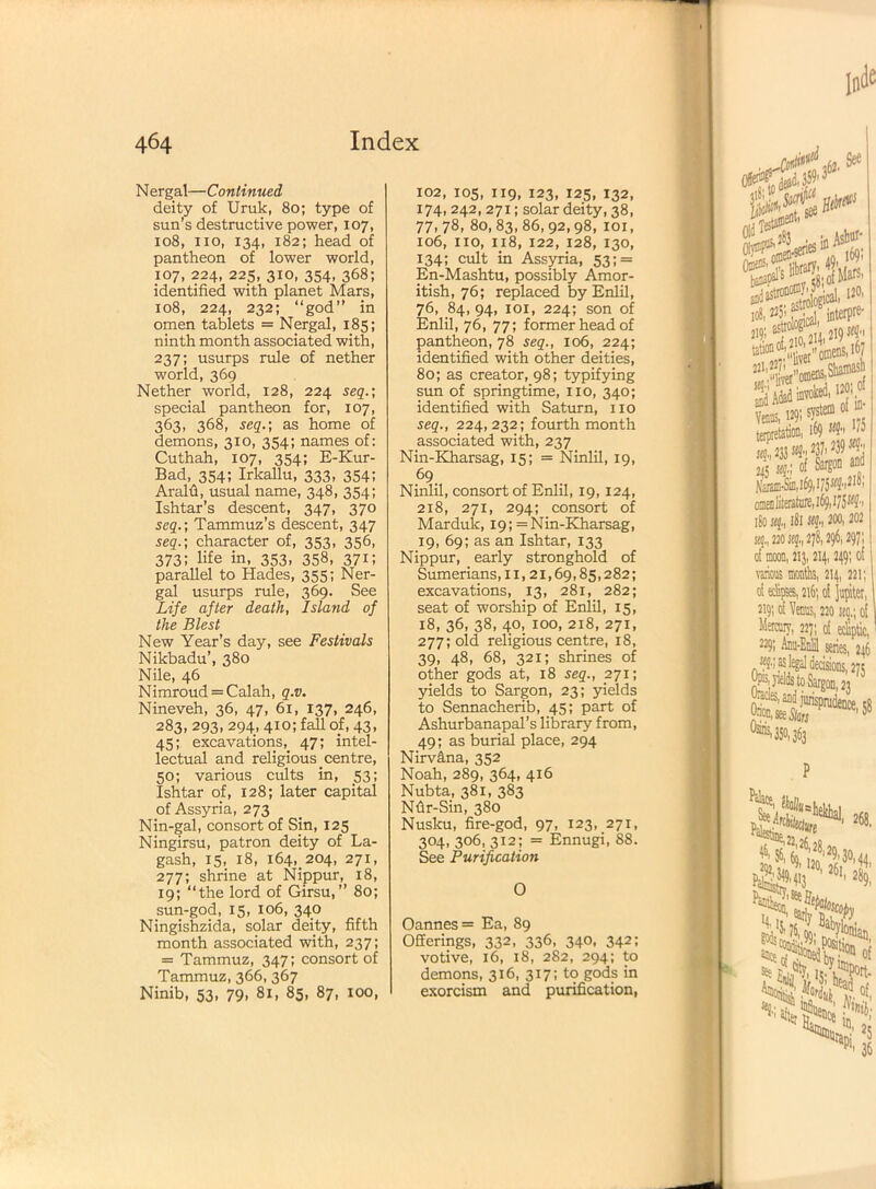 Nergal—Continued deity of Uruk, 80; type of sun’s destructive power, 107, 108, no, 134, 182; head of pantheon of lower world, 107, 224, 225, 310, 354, 368; identified with planet Mars, 108, 224, 232; “god” in omen tablets = Nergal, 185; ninth month associated with, 237; usurps rule of nether world, 369 Nether world, 128, 224 seq.; special pantheon for, 107, 363, 368, seq.] as home of demons, 310, 354; names of: Cuthah, 107, 354; E-Kur- Bad, 354; Irkallu, 333, 354; Aralfi, usual name, 348, 354; Ishtar’s descent, 347, 370 seq.-, Tammuz’s descent, 347 seq.-, character of, 353, 356, 373; life in, 353, 358, 371; parallel to Hades, 355; Ner- gal usurps rule, 369. See Life after death, Island of the Blest New Year’s day, see Festivals Nilcbadu’, 380 Nile, 46 Nimroud = Calah, q.v. Nineveh, 36, 47, 61, 137, 246, 283, 293, 294, 410; fall of, 43, 45; excavations, 47; intel- lectual and religious _centre, 50; various cults in, 53; Ishtar of, 128; later capital of Assyria, 273 Nin-gal, consort of Sin, 125 Ningirsu, patron deity of La- gash, 15, 18, 164, 204, 271, 277; shrine at Nippur, 18, 19; “the lord of Girsu, ” 80; sun-god, 15, 106, 340 Ningishzida, solar deity, fifth month associated with, 237; = Tammuz, 347; consort of Tammuz, 366, 367 Ninib, 53, 79, 81, 85, 87, 100, 102, 105, 119, 123, 125, 132, 174,242,271; solar deity, 38, 77,78, 80,83,86,92,98, 101, 106, no, 118, 122, 128, 130, 134; cult in Assyria, 53; = En-Mashtu, possibly Amor- itish, 76; replaced by Enlil, 76, 84, 94, 101, 224; son of Enlil, 76, 77; former head of pantheon, 78 seq., 106, 224; identified with other deities, 80; as creator, 98; typifying sun of springtime, no, 340; identified with Saturn, no seq., 224,232; fourth month associated with, 237 Nin-Kharsag, 15; = Ninlil, 19, 69 Ninlil, consort of Enlil, 19,124, 218, 271, 294; consort of Mardulc, 19; = Nin-Kharsag, 19, 69; as an Ishtar, 133 Nippur, early stronghold of Sumerians, n, 21,69,85,282; excavations, 13, 281, 282; seat of worship of Enlil, 15, 18, 36, 38, 40, 100, 218, 271, 277; old religious centre, 18, 39, 48, 68, 321; shrines of other gods at, 18 seq., 271; yields to Sargon, 23; yields to Sennacherib, 45; part of Ashurbanapal’s library from, 49; as burial place, 294 Nirvana, 352 Noah, 289, 364, 416 Nubta, 381, 383 Nfir-Sin, 380 Nusku, fire-god, 97, 123, 271, 304, 306, 312; = Ennugi, 88. See Purification 0 Oannes= Ea, 89 Offerings, 332, 336, 340, 342; votive, 16, 18, 282, 294; to demons, 316, 317; to gods in exorcism and purification,