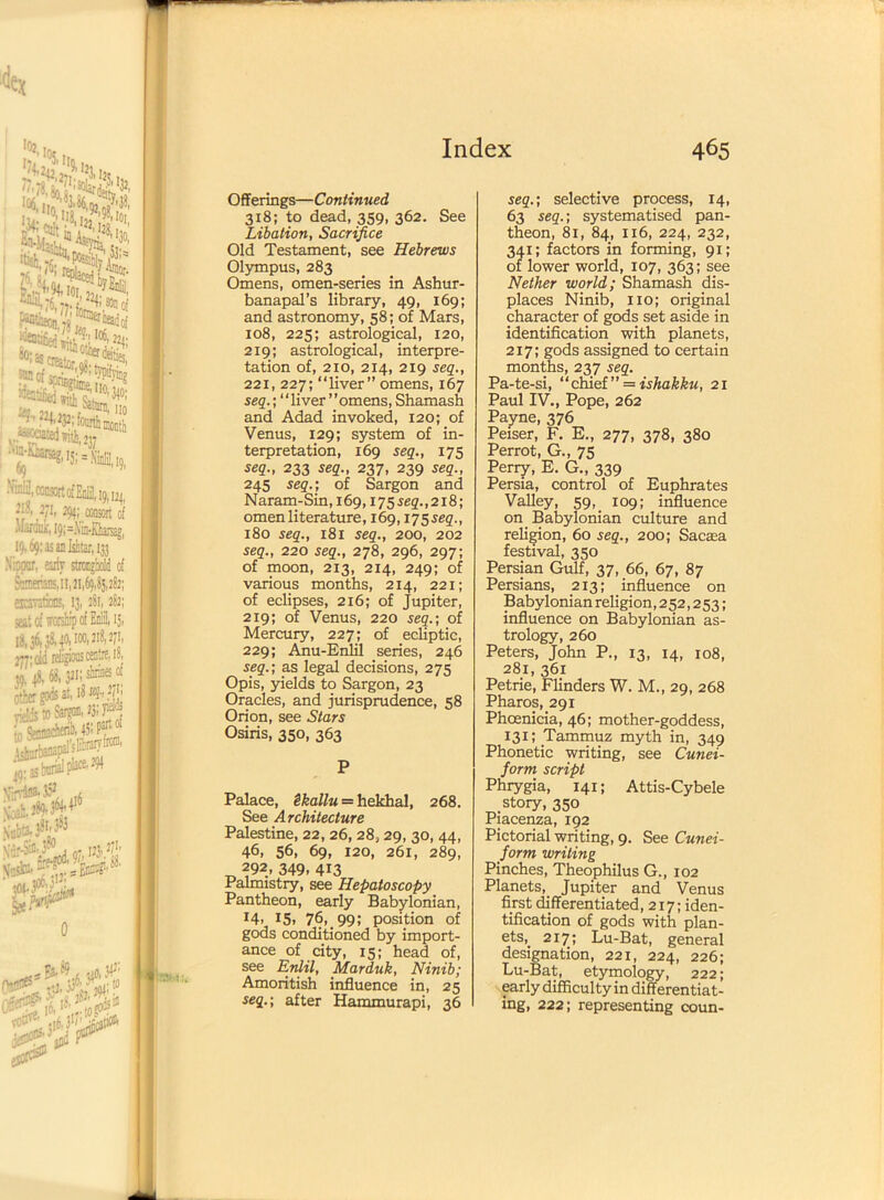 Offerings—Continued 318; to dead, 359, 362. See Libation, Sacrifice Old Testament, see Hebrews Olympus, 283 Omens, omen-series in Ashur- banapal’s library, 49, 169; and astronomy, 58; of Mars, 108, 225; astrological, 120, 219; astrological, interpre- tation of, 2x0, 214, 219 seq., 221, 227; “liver” omens, 167 seq.', “liver ’’omens, Shamash and Adad invoked, 120; of Venus, 129; system of in- terpretation, 169 seq., 175 seq., 233 seq., 237, 239 seq., 245 seq.; of Sargon and Naram-Sin,i69,175seg.,2i8; omen literature, 169,175 seg., 180 seq., 181 seq., 200, 202 seq., 220 seq., 278, 296, 297; of moon, 213, 214, 249; of various months, 214, 221; of eclipses, 216; of Jupiter, 219; of Venus, 220 seq.; of Mercury, 227; of ecliptic, 229; Anu-Enlil series, 246 seq.; as legal decisions, 275 Opis, yields to Sargon, 23 Oracles, and jurisprudence, 58 Orion, see Stars Osiris, 350, 363 P Palace, Skallu = hekhal, 268. See Architecture Palestine, 22, 26, 28,29, 30, 44, 46, 56, 69, 120, 261, 289, 292. 349, 413 Palmistry, see Hepaloscopy Pantheon, early Babylonian, J4> 15. 76..99J position of gods conditioned by import- ance of city, 15; head of, see Enlil, Marduk, Ninib; Amoritish influence in, 25 seq.; after Hammurapi, 36 seq.; selective process, 14, 63 seq.; systematised pan- theon, 81, 84, 116, 224, 232, 341; factors in forming, 91; of lower world, 107, 363; see Nether world; Shamash dis- places Ninib, no; original character of gods set aside in identification with planets, 217; gods assigned to certain months, 237 seq. Pa-te-si, “chief” = ishakku, 21 Paul IV., Pope, 262 Payne, 376 Peiser, F. E., 277, 378, 380 Perrot, G., 75 Perry, E. G., 339 Persia, control of Euphrates Valley, 59, 109; influence on Babylonian culture and religion, 60 seq., 200; Sacaea festival, 350 Persian Gulf, 37, 66, 67, 87 Persians, 213; influence on Babylonian religion, 252,253; influence on Babylonian as- trology, 260 Peters, John P., 13, 14, 108, 281, 361 Petrie, Flinders W. M., 29, 268 Pharos, 291 Phoenicia, 46; mother-goddess, 131; .Tammuz myth in, 349 Phonetic writing, see Cunei- form script Phrygia, 141; Attis-Cybele story, 350 Piacenza, 192 Pictorial writing, 9. See Cunei- form writing Pinches, Theophilus G., 102 Planets,_ Jupiter and Venus first differentiated, 217; iden- tification of gods with plan- ets,217; Lu-Bat, general designation, 221, 224, 226; Lu-Bat, etymology, 222; early difficulty in differentiat- ing, 222; representing coun-
