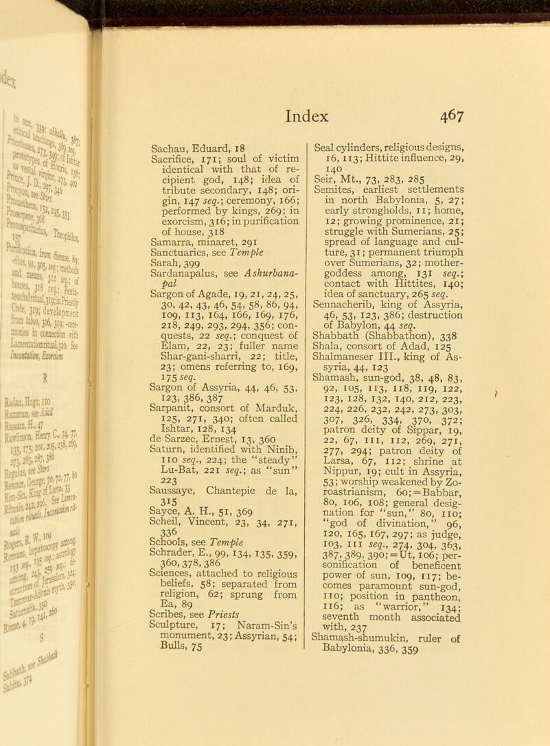 Sachau, Eduard, 18 Sacrifice, 171; soul of victim identical with that of re- cipient god, 148; idea of tribute secondary, 148; ori- gin, 147 seq.; ceremony, 166; performed by kings,. 269; in exorcism, 316; in purification of house, 318 Samarra, minaret, 291 Sanctuaries, see Temple Sarah, 399 Sardanapalus, see Ashurbana- pal Sargon of Agade, 19,21,24,25, 30, 42, 43, 46, 54, 58, 86, 94, 109, 113, 164, 166, 169, 176, 218, 249, 293, 294, 356;con- quests, 22 seq.’, conquest of Elam, 22, 23; fuller name Shar-gani-sharri, 22; title, 23; omens referring to, 169, 175 ^q. Sargon of Assyria, 44, 46, 53, 123. 386, 387 Sarpanit, consort of Marduk, 125, 271, 340; often called Ishtar, 128, 134 de Sarzec, Ernest, 13, 360 Saturn, identified with Ninib, no seq., 224; the “steady” Lu-Bat, 221 seq.; as “sun” 223 Saussaye, Chantepie de la, 315 Sayce, A. H., 51, 369 Scheil, Vincent, 23, 34, 271, 336 Schools, see Temple Schrader, E., 99, 134, 135, 359, 360,378,386 Sciences, attached to religious beliefs, 58; separated from religion, 62; sprung from Ea, 89 Scribes, see Priests Sculpture, 17; Naram-Sin’s monument, 23; Assyrian, 54; Bulls, 75 Seal cylinders, religious designs, 16,113; Hittite influence, 29, 140 Seir, Mt., 73, .283, 285 Semites, earliest settlements in north Babylonia, 5, 27; early strongholds, 11; home, 12; growing prominence, 21; struggle with Sumerians, 25; spread of language and cul- ture, 31; permanent triumph over Sumerians, 32; mother- goddess among, 131 seq.; contact with Hittites, 140; idea of sanctuary, 265 seq. Sennacherib, king of Assyria, 46, 53, 123, 386; destruction of Babylon, 44 seq. Shabbath (Shabbathon), 338 Shala, consort of Adad, 125 Shalmaneser III., king of As- syria, 44, 123 Shamash, sun-god, 38, 48, 83, 92, 105, 113, 118, 119, 122, 123, 128, 132, 140, 212, 223, 224, 226, 232, 242, 273, 303, 307. 326, 334, 370, 372; patron deity of Sippar, 19, 22, 67, hi, 112, 269, 271, 277, 294; patron deity of Larsa, 67, 112; shrine at Nippur, 19; cult in Assyria, 53; worship weakened by Zo- roastrianism, 6o;=Babbar, 80, 106, 108; general desig- nation for ‘‘sun,” 80, no; “god of divination,” 96, 120, 165,167, 297; as judge, 103, hi seq., 274, 304, 363, 387, 389. 390; =Ut, 106; per- sonification of beneficent power of sun, 109, 117; be- comes paramount sun-god, no; position in pantheon, 116; as “warrior,” 134; seventh month associated with, 237 Shamash-shumukin, ruler of Babylonia, 336, 359