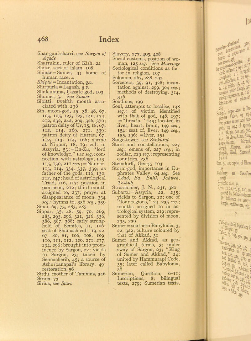 Shar-gani-sharri, see Sargon of Agade Sharrukin, ruler of Kish, 22 Shiite, sect of Islam, 108 Shinar = Sumer, 3; home of human race, 4 Shiptu = Incantation, q.v. Shirpurla =Lagash, q.v. Shukamuna, Cassite god, 103 Shumer, 3. See Sumer Sibitti, twelfth month asso- ciated with, 238 Sin, moon-god, 15, 38, 48, 67, 103, 105, 123, 125, 140, 174, 212, 232, 242, 269, 326, 370; patron deity of Ur, 15,18,67, 112, 114, 269, 271, 339; patron deity of Harran, 67, 112, 113, 114, 166; shrine at Nippur, 18, 19; cult in Assyria, 53; = En-Zu, “lord of knowledge,” 112 seq.; con- nection with astrology, 113, 115, 130, 211 seq.; =Nannar, 113, 114, 334, 337, 339; as father of the gods, 116, 130, 212, 247; head of astrological Triad, 116, 117; position in pantheon, 212; third month assigned to, 237; prayer at disappearance of moon, 334 seq.; hymns to, 336 seq., 339 Sinai, 69, 73, 283, 285 Sippar, 35, 48, 59, 70, 269, 283, 293, 296, 321, 326, 336, 386, 387, 388; early strong- hold of Semites, xi, 106; seat of Shamash cult, 19, 22, 67, 80, 81, 106, 108, 109, no, iix, 112, 120, 271, 277, 294, 296; brought into prom- inence by Sargon, 22; yields to Sargon, 23; taken by Sennacherib, 45; a source of Ashurbanapal’s library, 49; restoration, 56 Sirdu, mother of Tammuz, 346 Sirion, 73 Sirius, see Stars Slavery, 277, 403, 408 Social customs, position of wo- man, 125 seq. See Marriage Sociological conditions as fac- tor in religion, 107 Solomon, 267, 288, 292 Sorcerers, 39, 91, 328; incan- tation against, 299, 304 seq.; methods of destroying, 314, 316 Soudinos, 199 Soul, attempts to localise, 148 seq.; of victim identified with that of god, 148, 197; = “breath,” 149; located in liver, heart, brain, 149 seq., 154; seat of, liver, 149 seq., 155. I96; = liver, 151 Stage-tower, see Zikkurat Stars and constellations, 227 seq.; omens of, 227 seq.; in zodiac, 229 seq.; representing countries, 236 Steindorff, Georg, 103 Storm-god, importance in Eu- phrates Valley, 64 seq. See Adad, Ea, Enlil, Jahweh, Teshub Strassmaier, J. N., 231, 380 Subartu= Assyria, 22, 235; yields to Sargon, 22; one of “four regions,” 24, 235 seq.; months assigned to in as- trological system, 219; repre- sented by division of moon, 235- 239 Sumer = southern Babylonia, 3, 22, 322; culture coloured by that of Akkad, 31 Sumer and Akkad, as geo- graphical terms, 3; under sway of Sargon, 23; “King of Sumer and Akkad, ” 24; united by Hammurapi Code, 35; later called Babylonia, 56 Sumerian, Question, 6-11; Inscriptions, 8; bilingual texts, 279; Sumerian texts,