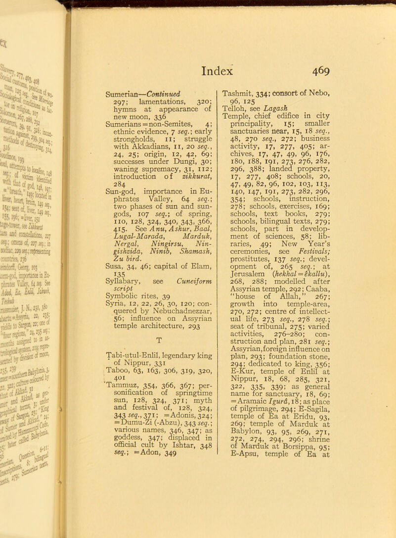 Sumerian—Continued 297; lamentations, 320; hymns at appearance of new moon, 336 Sumerians = non-Semites, 4; ethnic evidence, 7 seq.; early strongholds, 11; struggle with Akkadians, 11, 20 seq., 24, 25; origin, 12, 42, 69; successes under Dungi, 30; waning supremacy, 31, 112; introduction o f zikkurat, 284 Sun-god, importance in Eu- phrates Valley, 64 seq.; two phases of sun and sun- gods, 107 seq.; of spring, no, 128, 324, 340, 343, 366, 415. See Ann, Ashur, Baal, Lugal-Marada, Marduk, Nergal, Ningirsu, Nin- gishzida, Ninib, Shamash, Zu bird. Susa, 34, 46; capital of Elam, 135 Syllabary, see Cuneiform script Symbolic rites, 39 Syria, 12, 22, 26, 30, 120; con- quered by Nebuchadnezzar, 56; influence on Assyrian temple architecture, 293 T Tabi-utul-Enlil, legendary king ' of Nippur, 331 Taboo, 63, 163, 306, 319, 320, 401 'Tammuz, 354, 366, 367; per- sonification of springtime sun, 128, 324, 371; myth and festival of, 128, 324, 343 seq., 371; = Adonis, 324; = Dumu-Zi (-Abzu), 343 seq.; various names, 346, 347; as goddess, 347; displaced in official cult by Ishtar, 348 seq.; =Adon, 349 Tashmit, 334; consort of Nebo, 96, 125 Telloh, see Lagash Temple, chief edifice in city principality, 15; smaller sanctuaries near, 15, 18 seq., 48, 270 seq., 272; business activity, 17, 277, 405; ar- chives, 17, 47, 49, 96, 176, 180, 188, 191, 273, 276, 282, 296, 388; landed property, 17, 277, 408; schools, 20, 47, 49, 82, 96, 102, 103, 113, 140, 147, 191, 273, 282, 296, 354; schools, instruction, 278; schools, exercises, 169; schools, text books, 279; schools, bilingual texts, 279; schools, part in develop- ment of sciences, 58; lib- raries, 49; New Year’s ceremonies, see Festivals; prostitutes, 137 seq.; devel- opment of, 265 seq.; at J erusalem (heklial = ikallu), 268, 288; modelled after Assyrian temple, 292; Caaba, “house of Allah,” 267; growth into temple-area, 270, 272; centre of intellect- ual life, 273 seq., 278 seq.; seat of tribunal, 275; varied activities, 276-280; con- struction and plan, 281 seq.; Assyrian,foreign influence on plan, 293; foundation stone, 294; dedicated to king, 356; E-Kur, temple of Enlil at Nippur, 18, 68, 285, 321, 322> 335, 339! as general name for sanctuary, 18, 69; =Aramaic Igurd, 18; as place of pilgrimage, 294; E-Sagila, temple of Ea at Eridu, 93, 269; temple of Marduk at Babylon, 93, 95, 269, 271, 272, 274, 294, 296; shrine of Marduk at Borsippa, 95; E-Apsu, temple of Ea at