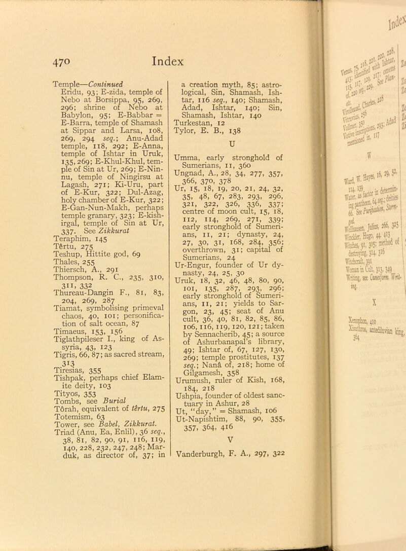 Ill' 470 Index Temple—Continued Eridu, 93; E-zida, temple of Nebo at Borsippa, 95, 269, 296; shrine of Nebo at Babylon, 95; E-Babbar = E-Barra, temple of Shamash at Sippar and Larsa, 108, 269, 294 seq.; Anu-Adad temple, 118, 292; E-Anna, temple of Ishtar in Uruk, 135,269; E-Khul-Khul, tem- ple of Sin at Ur, 269; E-Nin- nu, temple of Ningirsu at Lagash, 271; Ki-Uru, part of E-Kur, 322; Dul-Azag, holy chamber of E-Kur, 322; E-Gan-Nun-Makh, perhaps temple granary, 323; E-kish- irgal, temple of Sin at Ur, 337. See Zikkurat Teraphim, 145 T6rtu, 275 Teshup, Hittite god, 69 Thales, 255 Thiersch, A., 291 Thompson, R. C., 235, 310, 311. 332 Thureau-Dangin F., 81, 83, 204, 269, 287 Tiamat, symbolising primeval chaos, 40, 101; personifica- tion of salt ocean, 87 Timaeus, 153, 156 Tiglathpileser I., king of As- syria, 43, 123 Tigris, 66, 87; as sacred stream, 313 Tiresias, 355 Tishpak, perhaps chief Elam- ite deity, 103 Tityos, 353 Tombs, see Burial T6rah, equivalent of tSrtu, 275 Totemism, 63 Tower, see Babel, Zikkurat. Triad (Anu, Ea, Enlil), 36 seq., 38, 81, 82, 90, 91, 116, 119, 140, 228, 232, 247, 248; Mar- duk, as director of, 37; in a creation myth, 85; astro- logical, Sin, Shamash, Ish- tar, 116 seq., 140; Shamash, Adad, Ishtar, 140; Sin, Shamash, Ishtar, 140 Turkestan, 12 Tylor, E. B., 138 U Umma, early stronghold of Sumerians, 11, 360 Ungnad, A., 28, 34, 277, 357, 366, 370, 378 Ur, 15, 18, 19, 20, 21, 24, 32, 35, 48, 67, 283, 293, 296, 321, 322, 326, 336, 337; centre of moon cult, 15, 18, 112, 114, 269, 271, 339; early stronghold of Sumeri- ans, 11, 21; dynasty, 24, 27. 30, 3U 168, 284, 356; overthrown, 31; capital of Sumerians, 24 Ur-Engur, founder of Ur dy- nasty, 24, 25, 30 Uruk, 18, 32, 46, 48, 80, 90, 101, 135, 287, 293, 296; early stronghold of Sumeri- ans, 11, 21; yields to Sar- gon, 23, 45; seat of Anu cult, 36, 40, 81, 82, 85, 86, 106,116,119,120,121; taken by Sennacherib, 45; a source of Ashurbanapal’s library, 49; Ishtar of, 67, 127, 130, 269; temple prostitutes, 137 seq.; Nani of, 218; home of Gilgamesh, 358 Urumush, ruler of Kish, 168, 184, 218 Ushpia, founder of oldest sanc- tuary in Ashur, 28 Ut, “day,” = Shamash, 106 Ut-Napishtim, 88, 90, 355, 357. 364. 416 V Vanderburgh, F. A., 297, 322 ,il jij; P ol*0A d lb. J Q#.'25 $ P V^Soti^293’ in, HI P Zi A»aSj{s Wellhausen, J«fc 2^' 325 flakier, Hugo, 4>3 , Witches, 91,3°5! ®{™ 0 destroying, 314.3lf) Witchcraft, 391 Woman in Cult, 313,349 | Writing, see Cuneiform Writ- ing- v. , ■ 4io AisuthrcK, antediluvian' 3&4