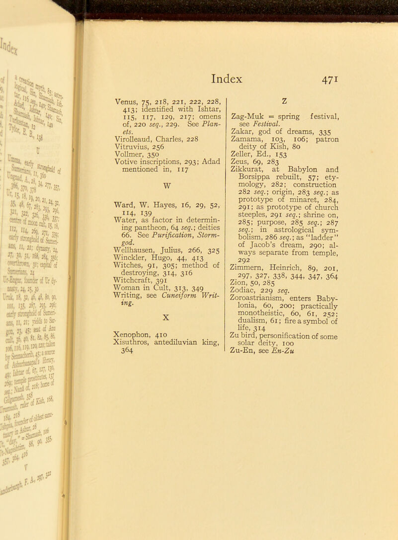 Venus, 75, 218, 22i, 222, 228, 413; identified with Ishtar, 115, 117, 129, 217; omens of, 220 seq., 229. See Plan- ets. Virolleaud, Charles, 228 Vitruvius, 256 Vollmer, 350 Votive inscriptions, 293; Adad mentioned in, 117 W Ward, W. Hayes, 16, 29, 52, 114. 139 Water, as factor in determin- ing pantheon, 64 seq.; deities 66. See Purification, Storm- god. Wellhausen, Julius, 266, 325 Winckler, Hugo, 44, 413 Witches, 91, 305; method of destroying, 314, 316 Witchcraft, 391 Woman in Cult, 313, 349 Writing, see Cuneiform Writ- ing. X Xenophon, 410 Xisuthros, antediluvian king, 364 Z Zag-Muk = spring festival, see Festival. Zakar, god of dreams, 335 Zamama, 103, 106; patron deity of Kish, 80 Zeller, Ed., 153 Zeus, 69, 283 Zikkurat, at Babylon and Borsippa rebuilt, 57; ety- mology, 282; construction 282 seq.; origin, 283 seq.; as prototype of minaret, 284, 291; as prototype of church steeples, 291 seq.; shrine on, 285; purpose, 285 seq.; 287 seq.; in astrological sym- bolism, 286 seq.; as “ladder” of Jacob’s dream, 290; al- ways separate from temple, 292 Zimmern, Heinrich, 89, 201, 297, 327, 338, 344, 347, 364 Zion, 50, 285 Zodiac, 229 seq. Zoroastrianism, enters Baby- lonia, 60, 200; practically monotheistic, 60, 61, 252; dualism, 61; fire a symbol of life, 314 Zu bird, personification of some solar deity, 100 Zu-En, see En-Zu