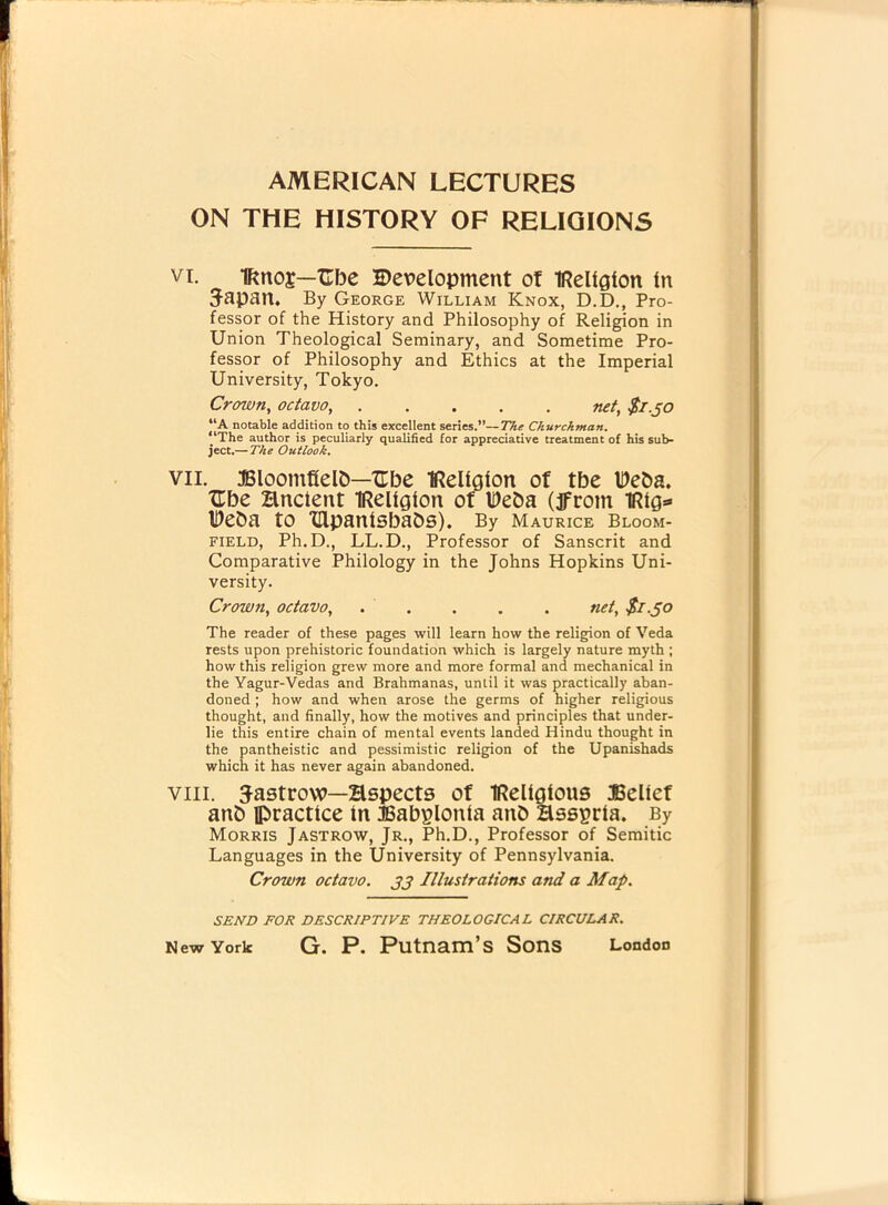 ON THE HISTORY OF RELIGIONS vi. Ifmos—Cbe Development ot IRellglon In Japan. By George William Knox, D.D., Pro- fessor of the History and Philosophy of Religion in Union Theological Seminary, and Sometime Pro- fessor of Philosophy and Ethics at the Imperial University, Tokyo. Crown, octavo net, $1.50 “A notable addition to this excellent series.”—The Churchman. “The author is peculiarly qualified for appreciative treatment of his sub- ject.— The Outlook. vii. Bloomfield—XEbe Religion of tbe Deda. XEbe Hnctent IRellglon of IDeda (jfrom Ueda tO Xllpanlsbads). By Maurice Bloom- field, Ph.D., LL.D., Professor of Sanscrit and Comparative Philology in the Johns Hopkins Uni- versity. Crown, octavo, ..... net, $1.50 The reader of these pages will learn how the religion of Veda rests upon prehistoric foundation which is largely nature myth ; how this religion grew more and more formal and mechanical in the Yagur-Vedas and Brahmanas, until it was practically aban- doned ; how and when arose the germs of higher religious thought, and finally, how the motives and principles that under- lie this entire chain of mental events landed Hindu thought in the pantheistic and pessimistic religion of the Upanishads which it has never again abandoned. viii. Jastrow—Hspects of IRellglous Belief and practice in Babylonia and Hssprla. By Morris Jastrow, Jr., Ph.D., Professor of Semitic Languages in the University of Pennsylvania. Crown octavo. 33 Illustrations and a Map. SEND FOR DESCRIPTIVE THEOLOGICAL CIRCULAR. New York G. P. Putnam’s Sons London