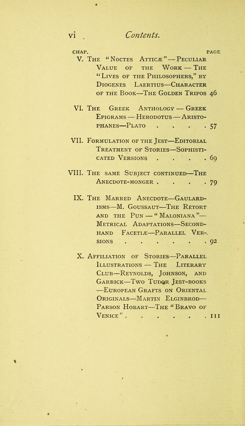 CHAP. PAGE V. The “Noctes Atticje”— Peculiar Value of the Work — The “ Lives of the Philosophers,” by Diogenes Laertius—Character of the Book—The Golden Tripos 46 VI. The Greek Anthology — Greek Epigrams — Herodotus — Aristo- phanes—Plato . . . .57 VII. Formulation of the Jest—Editorial Treatment of Stories—Sophisti- cated Versions . . . .69 VIII. The same Subject continued—The Anecdote-monger . . . .79 IX. The Marred Anecdote—Gaulard- isms—M. Goussaut—The Retort and the Pun — “ Maloniana ”— Metrical Adaptations—Second- hand Facetiae—Parallel Ver-. sions 92 X. Affiliation of Stories—Parallel Illustrations — The Literary Club—Reynolds, Johnson, and Garrick—Two Tudqr Jest-books —European Grafts on Oriental Originals—Martin Elginbrod— Parson Hobart—The “Bravo of Venice” ill