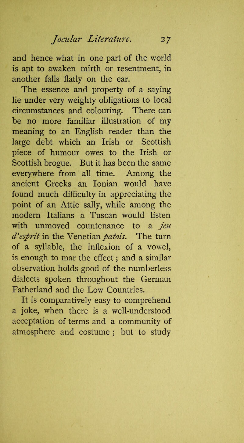 and hence what in one part of the world is apt to awaken mirth or resentment, in another falls flatly on the ear. The essence and property of a saying lie under very weighty obligations to local circumstances and colouring. There can be no more familiar illustration of my meaning to an English reader than the large debt which an Irish or Scottish piece of humour owes to the Irish or Scottish brogue. But it has been the same everywhere from all time. Among the ancient Greeks an Ionian would have found much difficulty in appreciating the point of an Attic sally, while among the modern Italians a Tuscan would listen with unmoved countenance to a jeu d1 esprit in the Venetian patois. The turn of a syllable, the inflexion of a vowel, is enough to mar the effect; and a similar observation holds good of the numberless dialects spoken throughout the German Fatherland and the Low Countries. It is comparatively easy to comprehend a joke, when there is a well-understood acceptation of terms and a community of atmosphere and costume; but to study