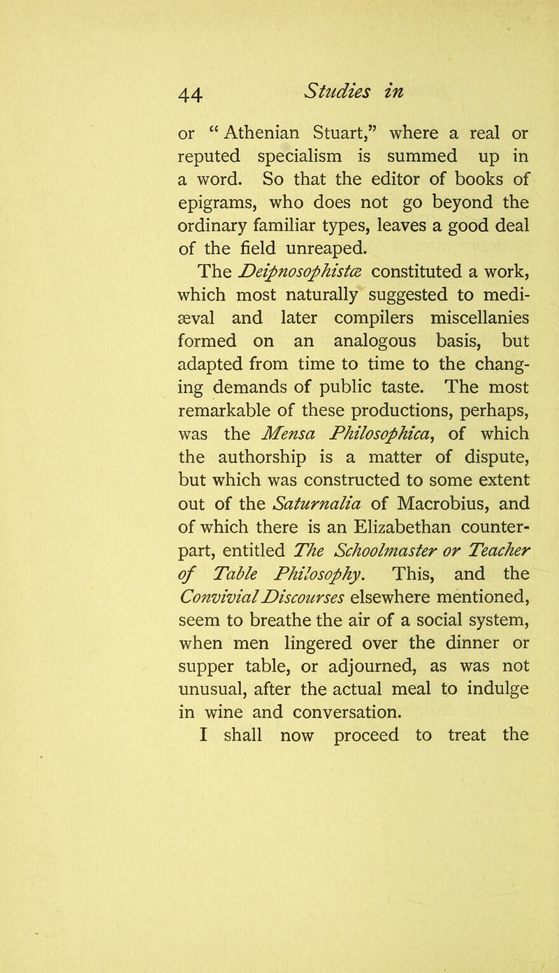 or “ Athenian Stuart,” where a real or reputed specialism is summed up in a word. So that the editor of books of epigrams, who does not go beyond the ordinary familiar types, leaves a good deal of the field unreaped. The Deipnosophistce constituted a work, which most naturally suggested to medi- seval and later compilers miscellanies formed on an analogous basis, but adapted from time to time to the chang- ing demands of public taste. The most remarkable of these productions, perhaps, was the Mensa Philosophical of which the authorship is a matter of dispute, but which was constructed to some extent out of the Saturnalia of Macrobius, and of which there is an Elizabethan counter- part, entitled The Schoolmaster or Teacher of Table Philosophy. This, and the Convivial Discourses elsewhere mentioned, seem to breathe the air of a social system, when men lingered over the dinner or supper table, or adjourned, as was not unusual, after the actual meal to indulge in wine and conversation. I shall now proceed to treat the