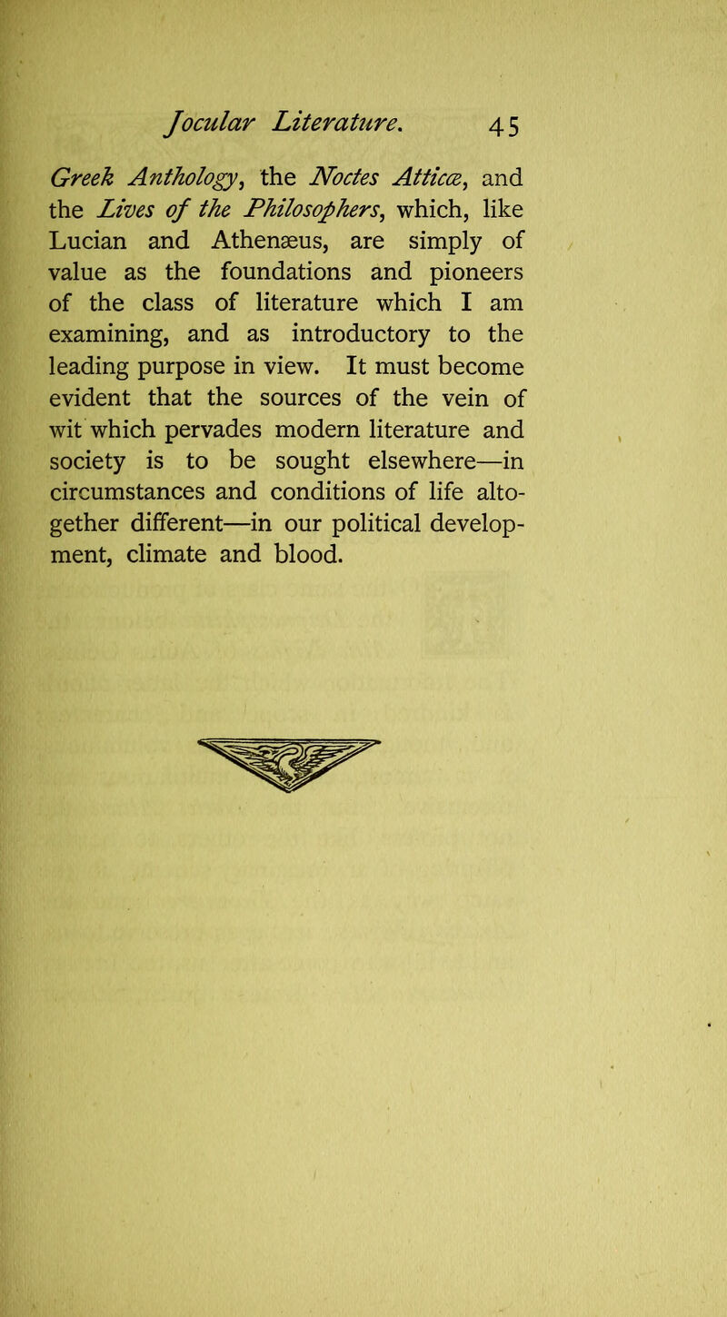 Greek Anthology, the Nodes Atticce, and the Lives of the Philosophers, which, like Lucian and Athenaeus, are simply of value as the foundations and pioneers of the class of literature which I am examining, and as introductory to the leading purpose in view. It must become evident that the sources of the vein of wit which pervades modern literature and society is to be sought elsewhere—in circumstances and conditions of life alto- gether different—in our political develop- ment, climate and blood.