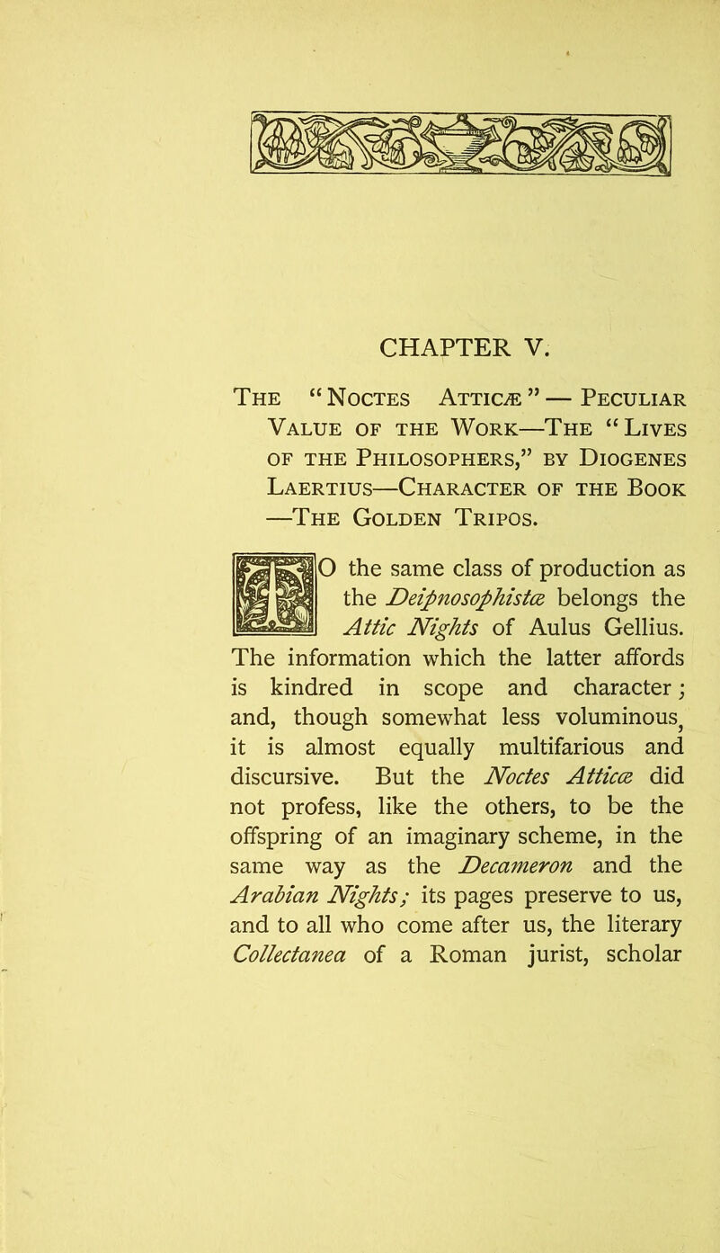 The “ Noctes Attic/e ” — Peculiar Value of the Work—The “Lives of the Philosophers,” by Diogenes Laertius—Character of the Book —The Golden Tripos. O the same class of production as the Deipnosophistce belongs the Attic Nights of Aulus Gellius. The information which the latter affords is kindred in scope and character; and, though somewhat less voluminous, it is almost equally multifarious and discursive. But the Noctes Atticce did not profess, like the others, to be the offspring of an imaginary scheme, in the same way as the Decameron and the Arabian Nights; its pages preserve to us, and to all who come after us, the literary Collectanea of a Roman jurist, scholar
