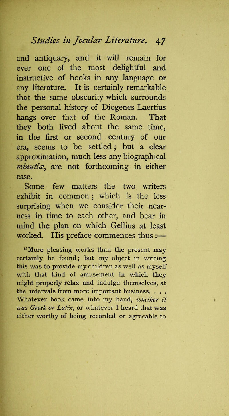 and antiquary, and it will remain for ever one of the most delightful and instructive of books in any language or any literature. It is certainly remarkable that the same obscurity which surrounds the personal history of Diogenes Laertius hangs over that of the Roman. That they both lived about the same time, in the first or second century of our era, seems to be settled; but a clear approximation, much less any biographical minutice, are not forthcoming in either case. Some few matters the two writers exhibit in common; which is the less surprising when we consider their near- ness in time to each other, and bear in mind the plan on which Gellius at least worked. His preface commences thus :— “More pleasing works than the present may certainly be found; but my object in writing this was to provide my children as well as myself with that kind of amusement in which they might properly relax and indulge themselves, at the intervals from more important business. . . . Whatever book came into my hand, whether it was Greek or Latin, or whatever I heard that was either worthy of being recorded or agreeable to